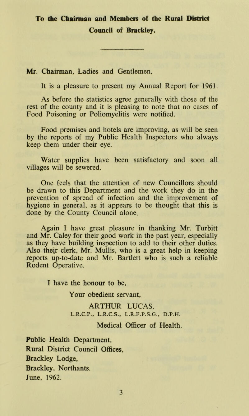 To the Chairman and Members of the Rural District Council of Brackley. Mr. Chairman, Ladies and Gentlemen. It is a pleasure to present my Annual Report for 1961. As before the statistics agree generally with those of the rest of the county and it is pleasing to note that no cases of Food Poisoning or Poliomyelitis were notified. Food premises and hotels are improving, as will be seen by the reports of my Public Health Inspectors who always keep them under their eye. Water supplies have been satisfactory and soon all villages will be sewered. One feels that the attention of new Councillors should be drawn to this Department and the work they do in the prevention of spread of infection and the improvement of hygiene in general, as it appears to be thought that this is done by the County Council alone. Again I have great pleasure in thanking Mr. Turbitt and Mr. Caley for their good work in the past year, especially as they have building inspection to add to their other duties. Also their clerk, Mr. Mullis, who is a great help in keeping reports up-to-date and Mr. Bartlett who is such a reliable Rodent Operative. I have the honour to be. Your obedient servant, ARTHUR LUCAS, L.R.C.P., L.R.C.S., L.R.F.P.S.G., D.P.H. Medical OflBcer of Health. Public Health Department, Rural District Council Offices, Brackley Lodge. Brackley, Northants. June, 1962.