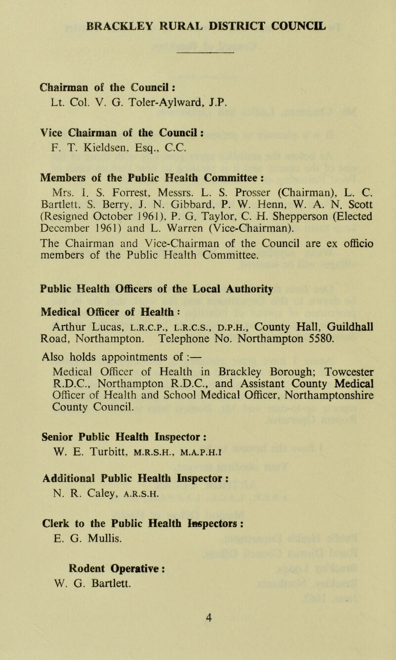 BRACKLEY RURAL DISTRICT COUNCIL Chairman of the Council: Lt. Col. V. G. Toler-Aylward, J.P. Vice Chairman of the CouncU: F. T. Kieldsen, Esq., C.C. Members of the Public Health Committee: Mrs. 1. S. Forrest, Messrs. L. S. Prosser (Chairman), L. C. Bartlett. S. Berry. J. N. Gibbard, P. W. Henn, W. A. N. Scott (Resigned October 1961), P. G. Taylor, C. H. Shepperson (Elected December 1961) and L. Warren (Vice-Chairman). The Chairman and Vice-Chairman of the Council are ex ofl&cio members of the Public Health Committee. Public Health Officers of the Local Authority Medical Officer of Health: Arthur Lucas, l.r.c.p., l.r.c.s., d.p.h.. County Hall, Guildhall Road, Northampton. Telephone No. Northampton 5580. Also holds appointments of :— Medical Officer of Health in Brackley Borough; Towcester R.D.C., Northampton R.D.C., and Assistant County Medical Officer of Health and School Medical Officer, Northamptonshire County Council. Senior Public Health Inspector: W. E. Turbitt, m.r.s.h., m.a.p.h.i Additional Public Health Inspector: N. R. Caley, a.r.s.h. Clerk to the Public Health Inspectors: E. G. Mullis. Rodent Operative: W. G. Bartlett.