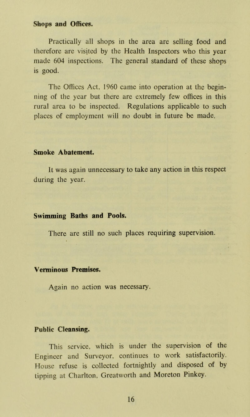 Shops and Offices. Practically all shops in the area are selling food and therefore are visited by the Health Inspectors who this year made 604 inspections. The general standard of these shops is good. The Offices Act, 1960 came into operation at the begin- ning of the year but there are extremely few offices in this rural area to be inspected. Regulations applicable to such places of employment will no doubt in future be made. Smoke Abatement. It was again unnecessary to take any action in this respect during the year. Swimming Baths and Pools. There are still no such places requiring supervision. Verminous Premises. Again no action was necessary. Public Cleansing. This service, which is under the supervision of the Engineer and Surveyor, continues to work satisfactorily. House refuse is collected fortnightly and disposed of by tipping at Charlton, Greatworth and Moreton Pinkey.