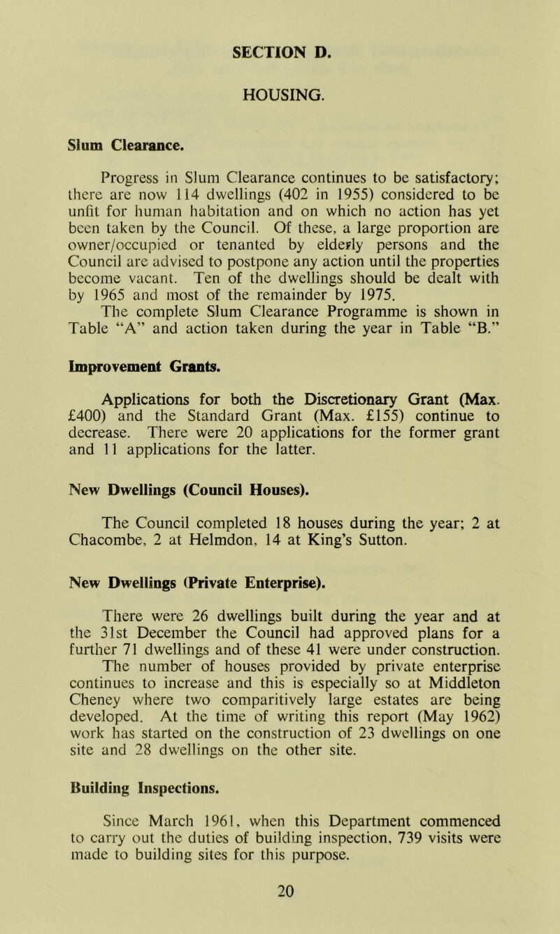 HOUSING. Slum Clearance. Progress in Slum Clearance continues to be satisfactory; there are now 114 dwellings (402 in 1955) considered to be unfit for human habitation and on which no action has yet been taken by the Council. Of these, a large proportion are owner/occupied or tenanted by elderly persons and the Council are advised to postpone any action until the properties become vacant. Ten of the dwellings should be dealt with by 1965 and most of the remainder by 1975. The complete Slum Clearance Programme is shown in Table “A” and action taken during the year in Table “B.” Improvement Grants. Applications for both the Discretionary Grant (Max. £400) and the Standard Grant (Max. £155) continue to decrease. There were 20 applications for the former grant and 11 applications for the latter. New Dwellings (Council Houses). The Council completed 18 houses during the year; 2 at Chacombe, 2 at Helmdon, 14 at King’s Sutton. New Dwellings (Private Enterprise). There were 26 dwellings built during the year and at the 31st December the Council had approved plans for a further 71 dwellings and of these 41 were under construction. The number of houses provided by private enterprise continues to increase and this is especially so at Middleton Cheney where two comparitively large estates are being developed. At the time of writing this report (May 1962) work has started on the construction of 23 dwellings on one site and 28 dwellings on the other site. Building Inspections. Since March 1961, when this Department commenced to carry out the duties of building inspection, 739 visits were made to building sites for this purpose.