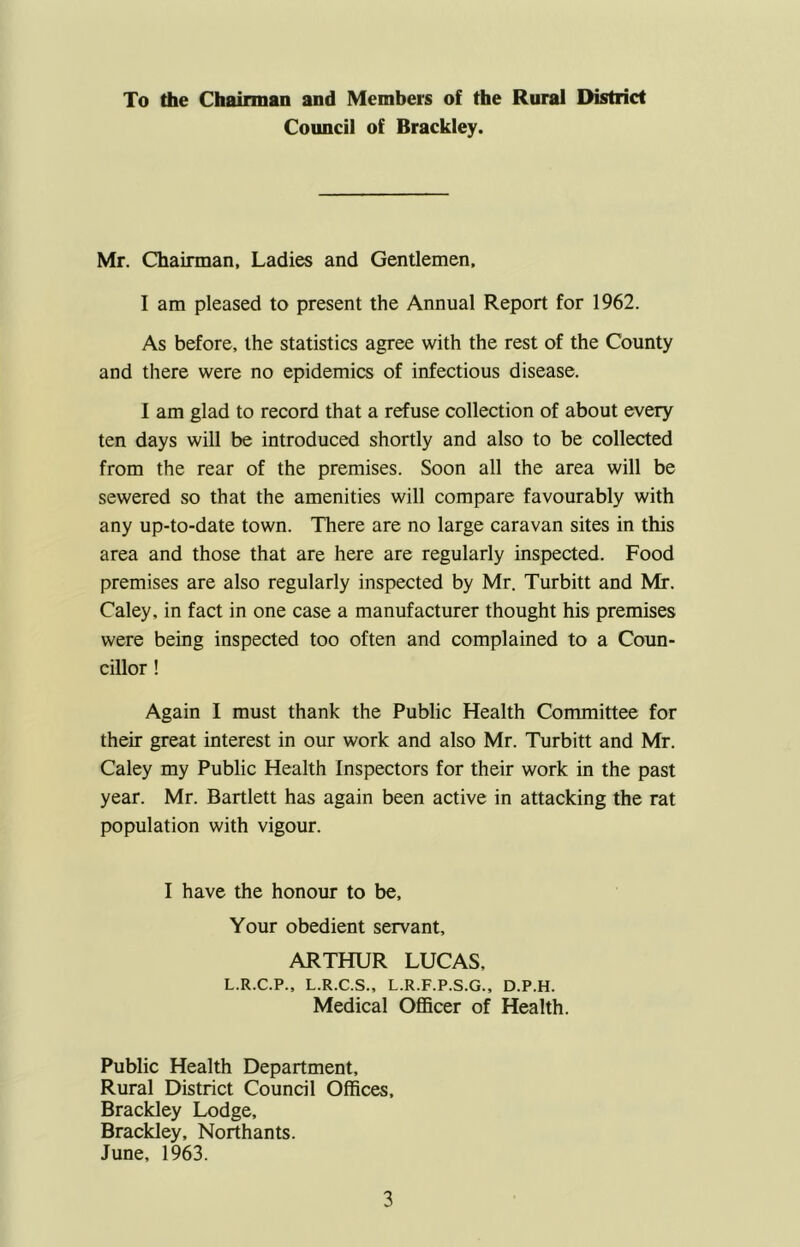 To the Chairman and Members of the Rural District Council of Brackley. Mr. Chairman, Ladies and Gentlemen. I am pleased to present the Annual Report for 1962. As before, the statistics agree with the rest of the County and there were no epidemics of infectious disease. 1 am glad to record that a refuse collection of about every ten days will be introduced shortly and also to be collected from the rear of the premises. Soon all the area will be sewered so that the amenities will compare favourably with any up-to-date town. There are no large caravan sites in this area and those that are here are regularly inspected. Food premises are also regularly inspected by Mr. Turbitt and Mr. Caley, in fact in one case a manufacturer thought his premises were being inspected too often and complained to a Coun- cillor ! Again I must thank the Public Health Committee for their great interest in our work and also Mr. Turbitt and Mr. Caley my Public Health Inspectors for their work in the past year. Mr. Bartlett has again been active in attacking the rat population with vigour. I have the honour to be. Your obedient servant, ARTHUR LUCAS, L.R.C.P., L.R.C.S., L.R.F.P.S.G., D.P.H. Medical Officer of Health. Public Health Department, Rural District Council Offices, Brackley Lodge, Brackley, Northants. June, 1963.