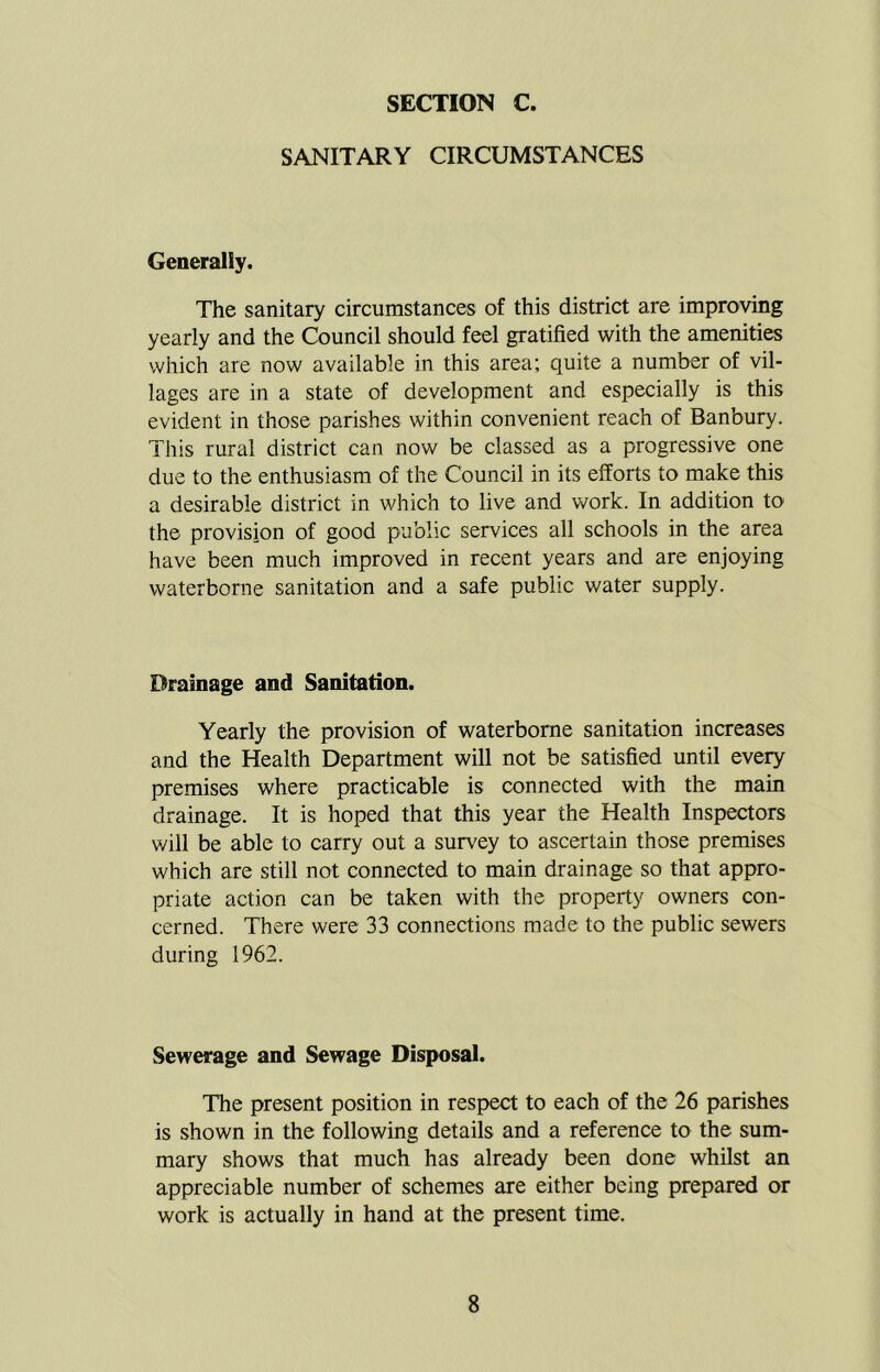 SANITARY CIRCUMSTANCES Generally. The sanitary circumstances of this district are improving yearly and the Council should feel gratified with the amenities which are now available in this area; quite a number of vil- lages are in a state of development and especially is this evident in those parishes within convenient reach of Banbury. This rural district can now be classed as a progressive one due to the enthusiasm of the Council in its efforts to make this a desirable district in which to live and work. In addition to the provision of good public services all schools in the area have been much improved in recent years and are enjoying waterborne sanitation and a safe public water supply. Drainage and Sanitation. Yearly the provision of waterborne sanitation increases and the Health Department will not be satisfied until every premises where practicable is connected with the main drainage. It is hoped that this year the Health Inspectors will be able to carry out a survey to ascertain those premises which are still not connected to main drainage so that appro- priate action can be taken with the property owners con- cerned. There were 33 connections made to the public sewers during 1962. Sewerage and Sewage Disposal. The present position in respect to each of the 26 parishes is shown in the following details and a reference to the sum- mary shows that much has already been done whilst an appreciable number of schemes are either being prepared or work is actually in hand at the present time.