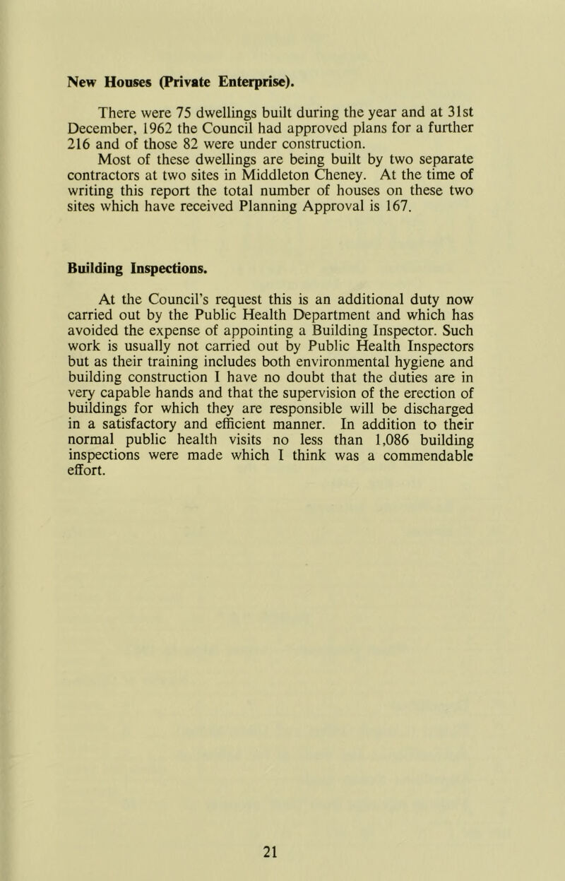 New Houses (Private Enterprise). There were 75 dwellings built during the year and at 31st December, 1962 the Council had approved plans for a further 216 and of those 82 were under construction. Most of these dwellings are being built by two separate contractors at two sites in Middleton Cheney. At the time of writing this report the total number of houses on these two sites which have received Planning Approval is 167. Building Inspections. At the Council’s request this is an additional duty now carried out by the Public Health Department and which has avoided the expense of appointing a Building Inspector. Such work is usually not carried out by Public Health Inspectors but as their training includes both environmental hygiene and building construction I have no doubt that the duties are in vety capable hands and that the supervision of the erection of buildings for which they are responsible will be discharged in a satisfactory and efficient manner. In addition to their normal public health visits no less than 1,086 building inspections were made which I think was a commendable effort.