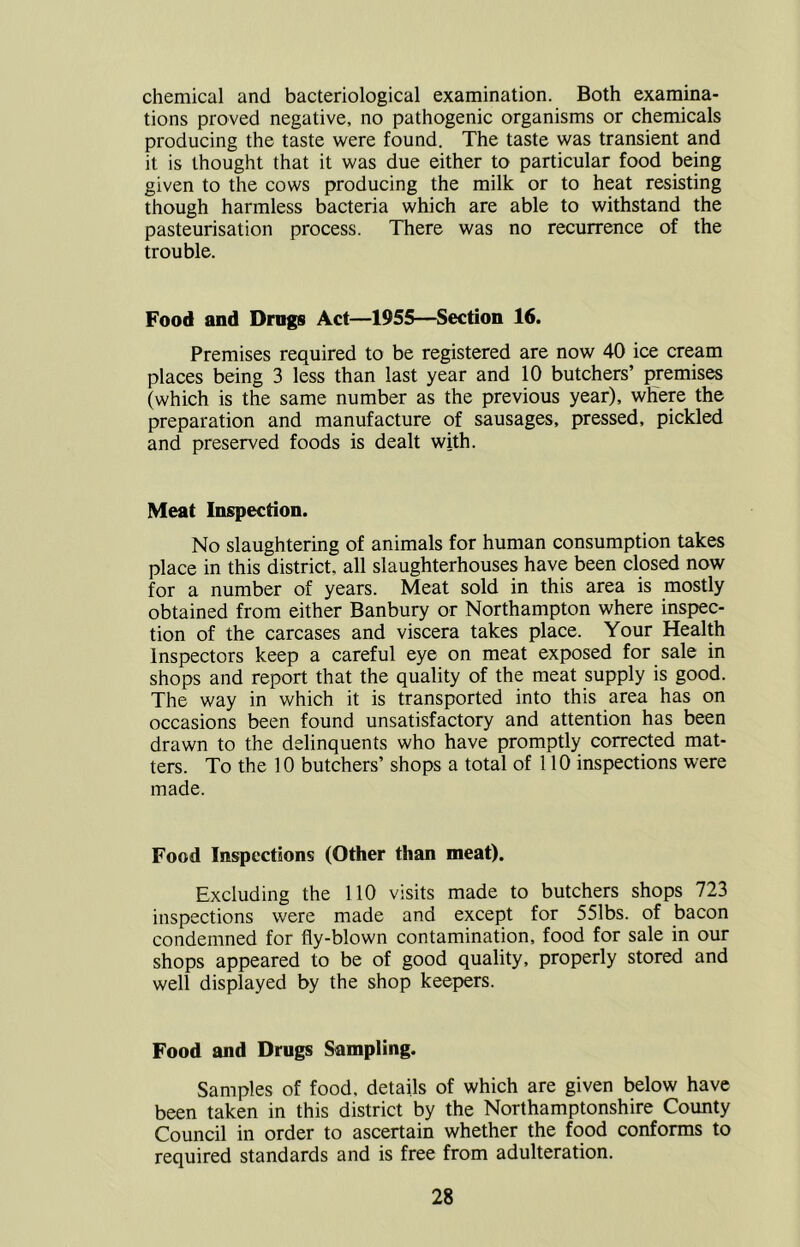 chemical and bacteriological examination. Both examina- tions proved negative, no pathogenic organisms or chemicals producing the taste were found. The taste was transient and it is thought that it was due either to particular food being given to the cows producing the milk or to heat resisting though harmless bacteria which are able to withstand the pasteurisation process. There was no recurrence of the trouble. Food and Drags Act—1955—Section 16. Premises required to be registered are now 40 ice cream places being 3 less than last year and 10 butchers’ premises (which is the same number as the previous year), where the preparation and manufacture of sausages, pressed, pickled and preserved foods is dealt with. Meat Inspection. No slaughtering of animals for human consumption takes place in this district, all slaughterhouses have been closed now for a number of years. Meat sold in this area is mostly obtained from either Banbury or Northampton where inspec- tion of the carcases and viscera takes place. Your Health Inspectors keep a careful eye on meat exposed for sale in shops and report that the quality of the meat supply is good. The way in which it is transported into this area has on occasions been found unsatisfactory and attention has been drawn to the delinquents who have promptly corrected mat- ters. To the 10 butchers’ shops a total of 110 inspections were made. Food Inspections (Other than meat). Excluding the 110 visits made to butchers shops 723 inspections were made and except for 551bs. of bacon condemned for fly-blown contamination, food for sale in our shops appeared to be of good quality, properly stored and well displayed by the shop keepers. Food and Drags Sampling. Samples of food, details of which are given below have been taken in this district by the Northamptonshire County Council in order to ascertain whether the food conforms to required standards and is free from adulteration.