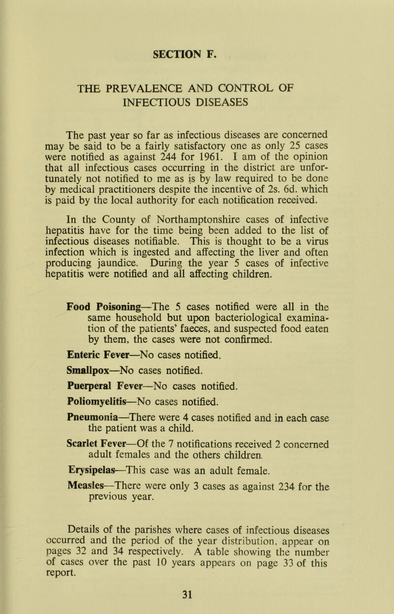 SECTION F. THE PREVALENCE AND CONTROL OF INFECTIOUS DISEASES The past year so far as infectious diseases are concerned may be said to be a fairly satisfactory one as only 25 cases were notified as against 244 for 1961. I am of the opinion that all infectious cases occurring in the district are unfor- tunately not notified to me as is by law required to be done by medical practitioners despite the incentive of 2s. 6d. which is paid by the local authority for each notification received. In the County of Northamptonshire cases of infective hepatitis have for the time being been added to the list of infectious diseases notifiable. This is thought to be a virus infection which is ingested and affecting the liver and often producing jaundice. During the year 5 cases of infective hepatitis were notified and all affecting children. Food Poisoning—The 5 cases notified were all in the same household but upon bacteriological examina- tion of the patients’ faeces, and suspected food eaten by them, the cases were not confirmed. Enteric Fever—^No cases notified. Smallpox—No cases notified. Puerperal Fever—No cases notified. Poliomyelitis—No cases notified. Pneumonia—^There were 4 cases notified and in each case the patient was a child. Scarlet Fever—Of the 7 notifications received 2 concerned adult females and the others children. Erysipelas—This case was an adult female. Measles—There were only 3 cases as against 234 for the previous year. Details of the parishes where cases of infectious diseases occurred and the period of the year distribution, appear on pages 32 and 34 respectively. A table showing the number of cases over the past 10 years appears on page 33 of this rep)ort.