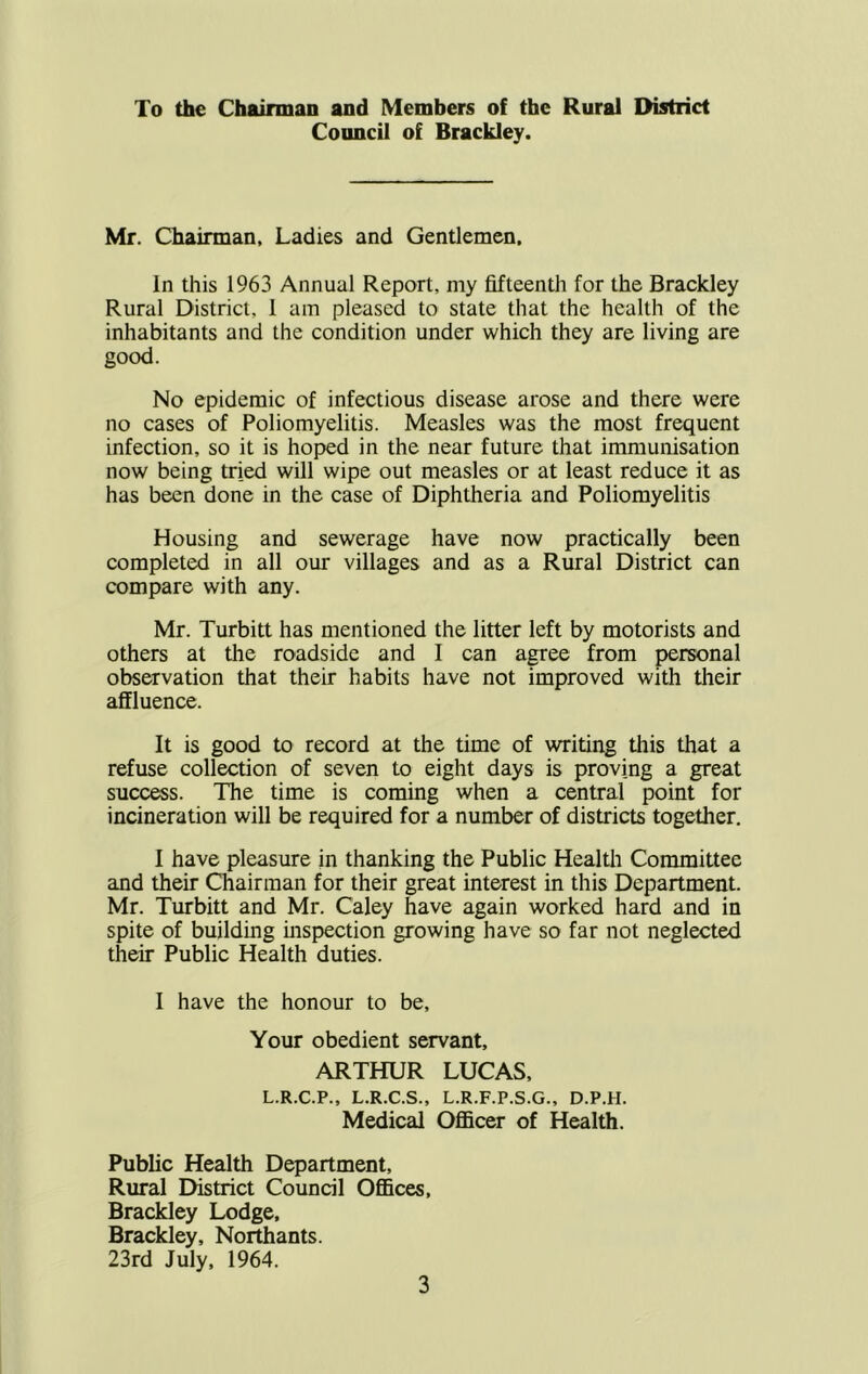 To the Chairman and Members of the Rural District Council of Brackley. Mr. Chairman, Ladies and Gentlemen, In this 1963 Annual Report, niy fifteenth for the Brackley Rural District, 1 am pleased to state that the health of the inhabitants and the condition under which they are living are good. No epidemic of infectious disease arose and there were no cases of Poliomyelitis. Measles was the most frequent infection, so it is hoped in the near future that immunisation now being tried will wipe out measles or at least reduce it as has been done in the case of Diphtheria and Poliomyelitis Housing and sewerage have now practically been completed in all our villages and as a Rural District can compare with any. Mr. Turbitt has mentioned the litter left by motorists and others at the roadside and I can agree from personal observation that their habits have not improved with their affluence. It is good to record at the time of writing this that a refuse collection of seven to eight days is proving a great success. The time is coming when a central point for incineration will be required for a number of districts together. I have pleasure in thanking the Public Health Committee and their Chairman for their great interest in this Department. Mr. Turbitt and Mr. Caley have again worked hard and in spite of building inspection growing have so far not neglected their Public Health duties. I have the honour to be. Your obedient servant, ARTHUR LUCAS, L.R.C.P., L.R.C.S., L.R.F.P.S.G., D.P.H. Medical OfiBcer of Health. Public Health Department, Rural District Council Offices, Brackley Lodge, Brackley, Northants. 23rd July, 1964.