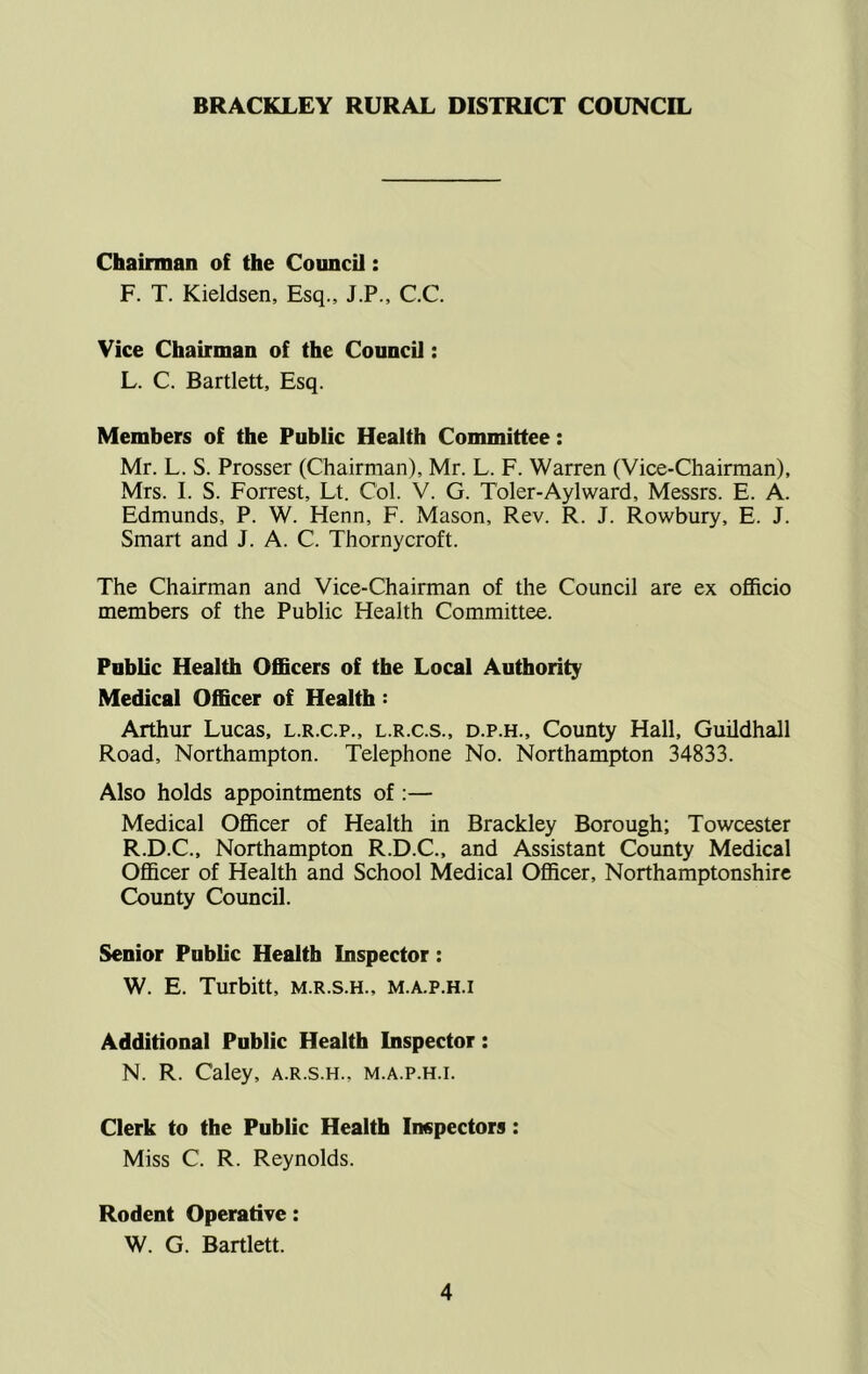 BRACKLEY RURAL DISTRICT COUNCIL Chairman of the CouncU: F. T. Kieldsen, Esq., J.P., C.C. Vice Chairman of the Council: L. C. Bartlett, Esq. Members of the Public Health Committee: Mr. L. S. Prosser (Chairman), Mr. L. F. Warren (Vice-Chairman), Mrs. I. S. Forrest, Lt. Col. V. G. Toler-Aylward, Messrs. E. A. Edmunds, P. W. Henn, F. Mason, Rev. R. J. Rowbury, E. J. Smart and J. A. C. Thornycroft. The Chairman and Vice-Chairman of the Council are ex officio members of the Public Health Committee. Public Health Officers of the Local Authority Medical Officer of Health: Arthur Lucas, l.r.c.p., l.r.c.s., d.p.h.. County Hall, Guildhall Road, Northampton. Telephone No. Northampton 34833. Also holds appointments of ;— Medical Officer of Health in Brackley Borough; Towcester R.D.C., Northampton R.D.C., and Assistant County Medical Officer of Health and School Medical Officer, Northamptonshire County Council. Senior Public Health Inspector: W. E. Turbitt, m.r.s.h., m.a.p.h.i Additional Public Health Inspector: N. R. Caley, a.r.s.h., m.a.p.h.i. Clerk to the Public Health Inspectors: Miss C. R. Reynolds. Rodent Operative: W. G. Bartlett.