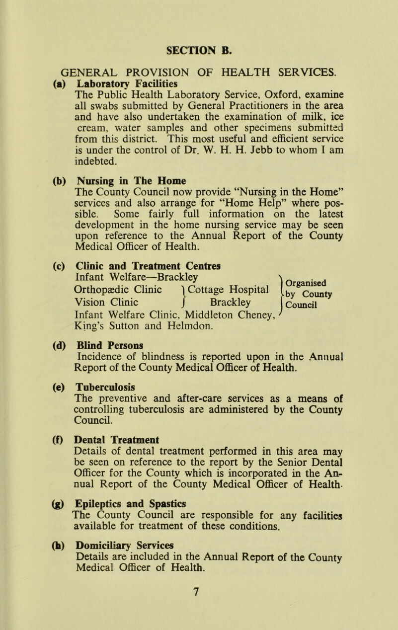 GENERAL PROVISION OF HEALTH SERVICES, (a) Laboratory Facilities The Public Health Laboratory Service, Oxford, examine all swabs submitted by General Practitioners in the area and have also undertaken the examination of milk, ice cream, water samples and other specimens submitted from this district. This most useful and efficient service is under the control of Dr. W. H. H. Jebb to whom I am indebted. (b) Nursing in The Home The County Council now provide “Nursing in the Home” services and also arrange for “Home Help” where pos- sible. Some fairly full information on the latest development in the home nursing service may be seen upon reference to the Annual Report of the County Medical Officer of Health. (c) Clinic and Treatment Centres Infant Welfare—Brackley Orthopaedic Clinic 1 Cottage Hospital Vision Clinic j Brackley Infant Welfare Clinic, Middleton Cheney, King’s Sutton and Helmdon. Organised ■ by County Council (d) Blind Persons Incidence of blindness is reported upon in the Annual Report of the County Medical Officer of Health. (e) Tuberculosis The preventive and after-care services as a means of controlling tuberculosis are administered by the County Council. (f) Dental Treatment Details of dental treatment performed in this area may be seen on reference to the report by the Senior Dental Officer for the County which is incorporated in the An- nual Report of the County Medical Officer of Health- (g) Epileptics and Spastics The County Council are responsible for any facilities available for treatment of these conditions. (b) Domiciliary Services Details are included in the Annual Report of the County Medical Officer of Health.
