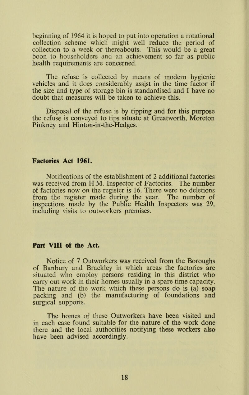 beginning of 1964 it is hoped to put into operation a rotational collection scheme which might well reduce the period of collection to a week or thereabouts. This would be a great boon to householders and an achievement so far as public health requirements are concerned. The refuse is collected by means of modern hygienic vehicles and it does considerably assist in the time factor if the size and type of storage bin is standardised and I have no doubt that measures will be taken to achieve this. Disposal of the refuse is by tipping and for this purpose the refuse is conveyed to tips situate at Greatworth, Moreton Pinkney and Hinton-in-the-Hedges. Factories Act 1961. Notifications of the establishment of 2 additional factories was received from H.M. Inspector of Factories. The number of factories now on the register is 16. There were no deletions from the register made during the year. The number of inspections made by the Public Health Inspectors was 29, including visits to outworkers premises. Part VIII of the Act. Notice of 7 Outworkers was received from the Boroughs of Banbury and Brackley in which areas the factories are situated who employ persons residing in this district who carry out work in their homes usually in a spare time capacity. The nature of the work which these persons do is (a) soap packing and (b) the manufacturing of foundations and surgical supports. The homes of these Outworkers have been visited and in each case found suitable for the nature of the work done there and the local authorities notifying these workers also have been advised accordingly.