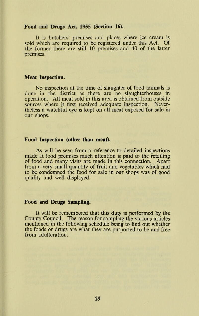 Food aud Drugs Act, 1955 (Section 16). It is butchers’ premises and places where ice cream is sold which are required to be registered under this Act. Of the former there are still 10 premises and 40 of the latter premises. Meat Inspection. No inspection at the time of slaughter of food animals is done in the district as there are no slaughterhouses in operation. All meat sold in this area is obtained from outside sources where it first received adequate inspection. Never- theless a watchful eye is kept on all meat exposed for sale in our shopjs. Food Inspection (other than meat). As will be seen from a reference to detailed inspections made at food premises much attention is paid to the retailing of food and many visits are made in this connection. Apart from a very small quantity of fruit and vegetables which had to be condemned the food for sale in our shops was of good quality and well displayed. Food and Drugs Sampling. It will be remembered that this duty is performed by the County Council. The reason for sampling the various articles mentioned in the following schedule l^ng to find out whether the foods or drugs are what they are purported to be and free from adulteration.