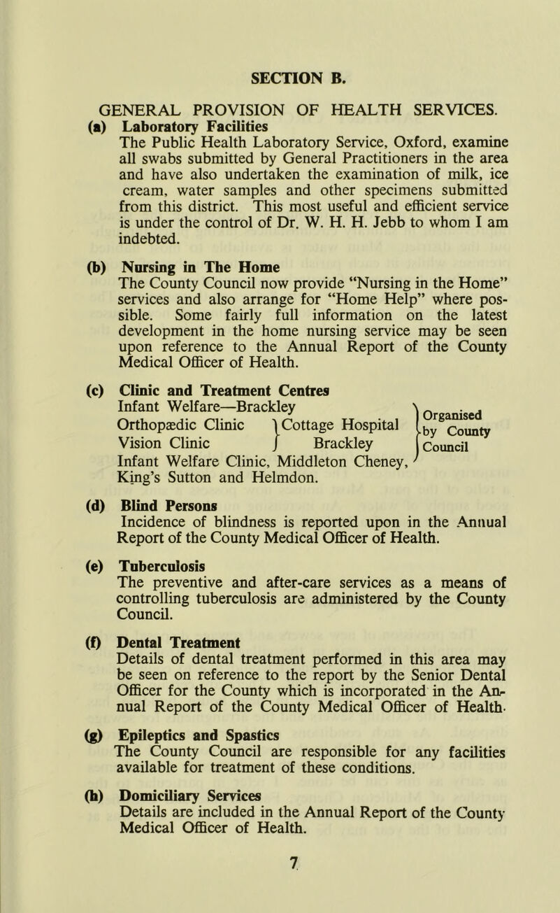 GENERAL PROVISION OF HEALTH SERVICES. (a) Laboratory Facilities The Public Health Laboratory Service, Oxford, examine all swabs submitted by General Practitioners in the area and have also undertaken the examination of milk, ice cream, water samples and other specimens submitted from this district. This most useful and efi&cient service is under the control of Dr. W. H. H. Jebb to whom I am indebted. (b) Nursing in The Home The County Council now provide “Nursing in the Home” services and also arrange for “Home Help’’ where pos- sible. Some fairly full information on the latest development in the home nursing service may be seen upon reference to the Annual Report of the County Medical Officer of Health. (c) Clinic and Treatment Centres Infant Welfare—Brackley Orthopsedic Clinic Vision Clinic \ Cottage Hosp J Brackley Cottage Hospital Infant Welfare Qinic, Middleton Cheney, ’ King’s Sutton and Helmdon. (d) Blind Persons Incidence of blindness is reported upon in the Annual Report of the County Medical Officer of Health. (e) Taberculosis The preventive and after-care services as a means of controlling tuberculosis are administered by the County Council. (f) Dental Treatment Details of dental treatment performed in this area may be seen on reference to the report by the Senior Dental Officer for the County which is incorporated in the An- nual Report of the County Medical Officer of Health- (g) Epileptics and Spastics The County Council are responsible for any facilities available for treatment of these conditions. (h) Domiciliary Services Details are included in the Annual Report of the County Medical Officer of Health.