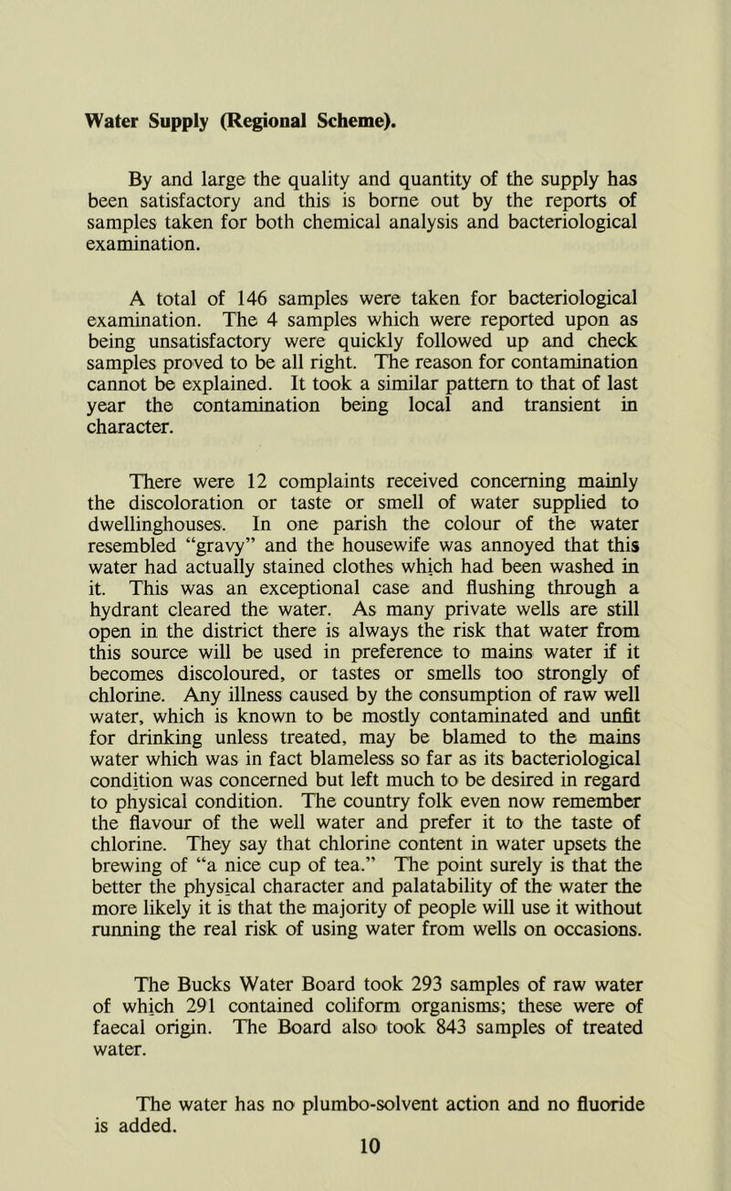 Water Supply (Regional Scheme). By and large the quality and quantity of the supply has been satisfactory and thisi is borne out by the reports of samples taken for both chemical analysis and bacteriological examination. A total of 146 samples were taken for bacteriological examination. The 4 samples which were reported upon as being unsatisfactory were quickly followed up and check samples proved to be all right. The reason for contamination cannot be explained. It took a similar pattern to that of last year the contamination being local and transient in character. There were 12 complaints received concerning mainly the discoloration or taste or smell of water supplied to dwellinghouses. In one parish the colour of the water resembled “gravy” and the housewife was annoyed that this water had actually stained clothes which had been washed in it. This was an exceptional case and flushing through a hydrant cleared the water. As many private wells are still open in the district there is always the risk that water from this source will be used in preference to mains water if it becomes discoloured, or tastes or smells too strongly of chlorine. Any illness caused by the consumption of raw well water, which is known to be mostly contaminated and unfit for drinking unless treated, may be blamed to the mains water which was in fact blameless so far as its bacteriological condition was concerned but left much to be desired in regard to physical condition. The country folk even now remember the flavour of the well water and prefer it to the taste of chlorine. They say that chlorine content in water upsets the brewing of “a nice cup of tea.” The point surely is that the better the physical character and palatability of the water the more likely it is that the majority of people will use it without running the real risk of using water from wells on occasions. The Bucks Water Board took 293 samples of raw water of which 291 contained coliform organisms; these were of faecal origin. The Board also^ took 843 samples of treated water. The water has no plumbo-solvent action and no fluoride is added.
