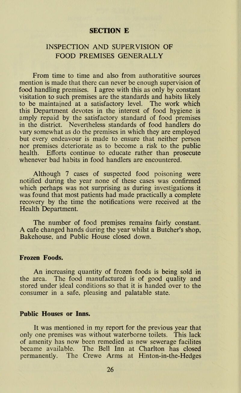 INSPECTION AND SUPERVISION OF FOOD PREMISES GENERALLY From time to time and also from authoratitive sources mention is made that there can never be enough supervision of food handling premises. I agree with this as only by constant visitation to such premises are the standards and habits likely to be maintained at a satisfactory level. The work which this Department devotes in the interest of food hygiene is amply repaid by the satisfactory standard of food premises in the district. Nevertheless standards of food handlers do vary somewhat as do the premises in which they are employed but every endeavour is made to ensure that neither person nor premises deteriorate as to become a risk to the public health. Efforts continue to educate rather than prosecute whenever bad habits in food handlers are encountered. Although 7 cases of suspected food poisoning were notified during the year none of these cases was confinned which perhaps was not surprising as during investigations it was found that most patients had made practically a complete recovery by the time the notifications were received at the Health Department. The number of food premises remains fairly constant. A cafe changed hands during the year whilst a Butcher’s shop. Bakehouse, and Public House closed down. Frozen Foods. An increasing quantity of frozen foods is being sold in the area. The food manufactured is of good quality and stored under ideal conditions so that it is handed over tO' the consumer in a safe, pleasing and palatable state. Public Houses or Inns. It was mentioned in my report for the previous year that only one premises was without waterborne toilets. This lack of amenity has now been remedied as new sewerage facilites became available. The Bell Inn at Charlton has closed permanently. The Crewe Arms at Hinton-in-the-Hedges