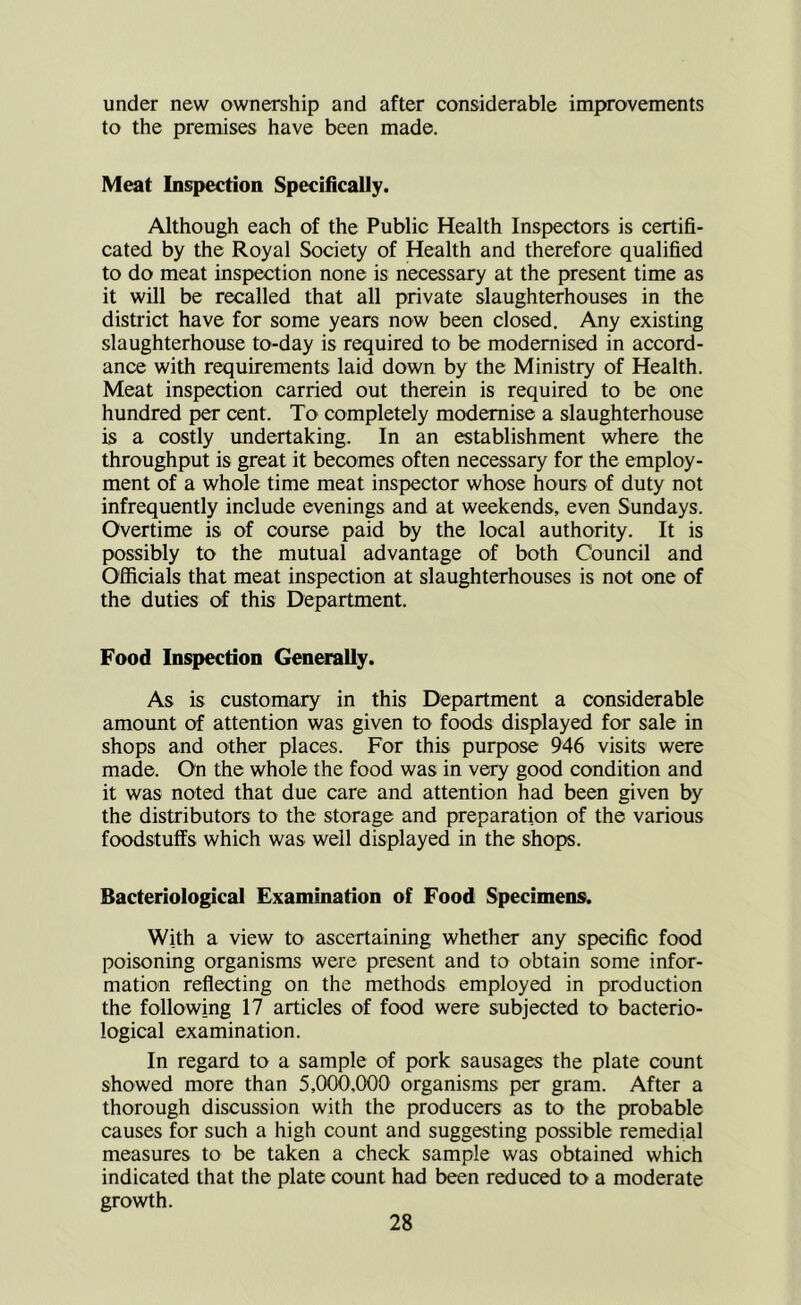 under new ownership and after considerable improvements to the premises have been made. Meat Inspection Specifically. Although each of the Public Health Inspectors is certifi- cated by the Royal Society of Health and therefore qualified to do meat insp^ion none is necessary at the present time as it will be recalled that all private slaughterhouses in the district have for some years now been closed. Any existing slaughterhouse to-day is required to be modernised in accord- ance with requirements laid down by the Ministry of Health. Meat inspection carried out therein is required to be one hundred per cent. To completely modernise a slaughterhouse is a costly undertaking. In an establishment where the throughput is great it becomes often necessary for the employ- ment of a whole time meat inspector whose hours of duty not infrequently include evenings and at weekends, even Sundays. Overtime is of course paid by the local authority. It is possibly to the mutual advantage of both Council and Officials that meat inspection at slaughterhouses is not one of the duties of this Department. Food Inspection Generally. As is customary in this Department a considerable amoimt of attention was given to foods displayed for sale in shops and other places. For this purpose 946 visits were made. On the whole the food was in veiy good condition and it was noted that due care and attention had been given by the distributors to the storage and preparation of the various foodstuffs which was well displayed in the shops. Bacteriological Examination of Food Specimens. With a view to ascertaining whether any specific food poisoning organisms were present and to obtain some infor- mation reflecting on the methods employed in production the following 17 articles of food were subjected to bacterio- logical examination. In regard to a sample of pork sausages the plate count showed more than 5,000,000 organisms per gram. After a thorough discussion with the producers as to the probable causes for such a high count and suggesting possible remedial measures to be taken a check sample was obtained which indicated that the plate count had been reduced to a moderate growth.