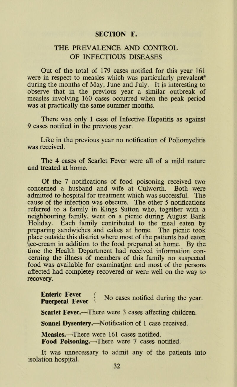 THE PREVALENCE AND CONTROL OF INFECTIOUS DISEASES Out of the total of 179 cases notified for this year 161 were in respect to measles which was particularly prevalent'* during the months of May, June and July. It is interesting to observe that in the previous year a similar outbreak of measles involving 160 cases occurred when the peak period was at practically the same summer months. There was only 1 case of Infective Hepatitis as against 9 cases notified in the previous year. Like in the previous year no notification of Poliomyelitis was received. The 4 cases of Scarlet Fever were all of a mild nature and treated at home. Of the 7 notifications of food poisoning received two concerned a husband and wife at Culworth. Both were admitted to hospital for treatment which was successful. The cause of the infection was obscure. The other 5 notifications referred to a family in Kings Sutton who, together with a neighbouring family, went on a picnic during August Bank Holiday. Each family contributed to the meal eaten by preparing sandwiches and cakes at home. The picnic took place outside this district where most of the patients had eaten ‘ice-cream in addition to the food prepared at home. By the time the Health Department had received information con- cerning the illness of members of this family no suspected food was available for examination and most of the persons affected had completey recovered or were well on the way to recovery. 1 No cases notified during the year. Scarlet Fever.—^There were 3 cases affecting children. Sonnei Dysentery.—^Notification of 1 case received. Measles.—iThere were 161 cases notified. Food Poisoning.—^There were 7 cases notified. It was unnecessary to admit any of the patients into isolation hospital.