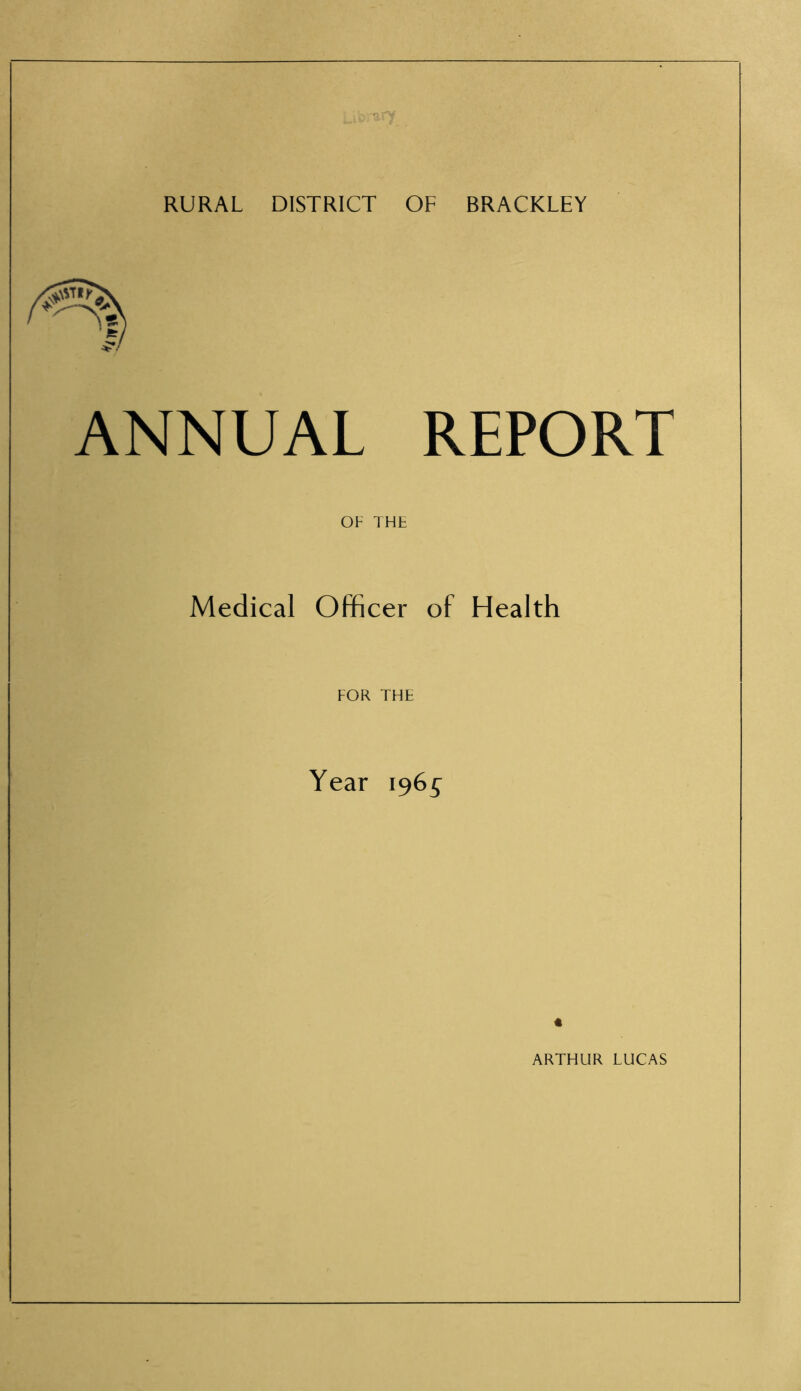 RURAL DISTRICT OF BRACKLEY ANNUAL REPORT OF THE Medical Officer of Health FOR THE Year 1965^ « ARTHUR LUCAS