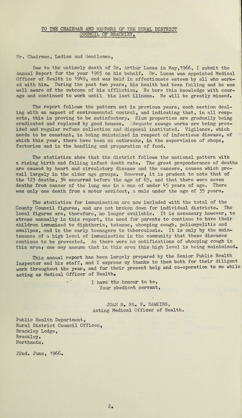 TO THE CHAIRFlAN AND MMERS OF THE RURAL DISTRICT COUNCIL of' BRACKLEYi; Hr, Chairman, Ladies and Gentlemen, Due to the untimely death of Dr, Arthijr Lucas in May,1966, I submit the Annual Report for the year I965 on his behaLf, Dr. Lucas was appointed Medical Officer of Health in 19^91 and was held in affectionate esteem by all who work- ed with him. During the past two years, his health had been failing and he was well aware of the outcome of his affliction. He bore this knowledge with coiir- age and continued to work until, his last illness. He will be greatly missed. The report follows the pattern set in previous years, each section deal- ing with an aspect of environmental control, and indicating that, in all resp- ects, this is proving to be satisfactory. Slum properties are gradually being eradicated and replaced by good houses. Adequate sewage works are being prov- ided and regular refuse collection and disposal instituted. Vigilance, which needs to be constant, is being maintained in respect of infectious disease, of which this year, there have been no outbreaks, in the supervision of shops, factories and in the handling and preparation of food. The statistics show that the district follows the national pattern with a rising birth and falling infant death rate. The great preponderance of deaths are caused by heart and circulatory disease and the cancers, causes which pre- vail largely in the older age groups, Hov/ever, it is prudent to note that of the 123 deaths, 3^ occurred before the age of 65, and that there were seven deaths from cancer of the lung one in a man of under 45 years of age. There was only one death from a motor accident, a male under the age of 35 years. The statistics for immunisation are now included with the total of the County Covincil figures, and are not broken down for individual districts. The local figures are, therefore, no longer available. It is necessary however, to stress annually in this report, the need for parents to continue to have their children immunised to diphtheria, tetanus, whooping cough, poliomyelitis and smallpox, and in the early teenagers to tuberculosis. It is only by the main- tenance of a high level of immunisation in the community that these diseases continue to be prevented. As there were no notifications of whooping cough in this area^ one may assume that in this area this high level is being maintained. This annual report has been largely prepared by the Senior Public Health Inspector and his staff, and I express my thanks to them both for their diligent work throughout the year, and for their present help and co-operation to me while acting as Medical Officer of Health, - ' I have’ tlie• honour to be. Your obedient servant. JOAN M, St. V. DAWKINS, Acting Medical Officer of Health. Public Health Department, Rural District Council Offices, Brackley Lodge, Brackley. Northants, 22nd, June, I966,