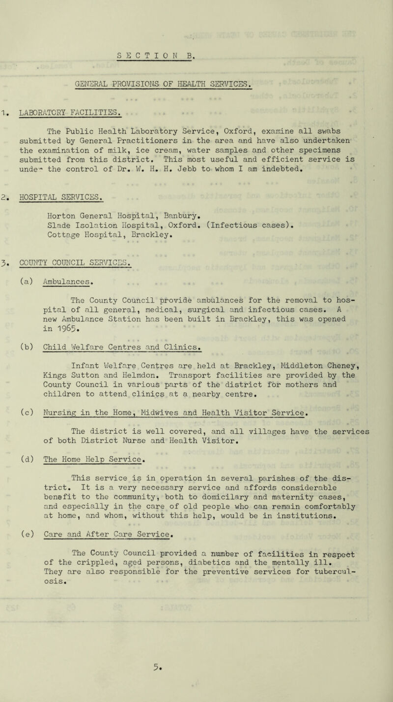 GENERAL PROVISIONS OF HEALTH SERVICES. 1. LABORATORY FACILITIES. The Public Health Laboratory Service, Oxford, examine all sv/abs submitted by General Practitioners in the area and have also undertaken the examination of milk, ice cream, water samples and other specimens submitted from this district. This most useful and efficient service is unde* the control of Dr. V/, H, H, Jebb to whom I am indebted. 2. HOSPITAL SERVICES. Horton General Hospital, Banbury, Slade Isolation Hospital, Oxford, (Infectious cases). Cottage Hospital, Brackley. 3. COUNTY COUNCIL SERVICES. (a) Ambulances. The County Council provide ambulances for the removal to hos- pital of all general, medical, surgical and infectious cases. A new Ambulance Station has been built in Brackley, this was opened in 1963« (b) Child Welfare Centres and Clinics. Infant V/elfare Centres are held at Brackley, Middleton Cheney, Kings Sutton and Helmdon. Transport facilities are provided by the County Council in various parts of the district for mothers and children to attend clinics at a nearby centre, (c) Nursing in the Home, Midwives and Health Visitor Service, The district is well covered, and all villages have the services of both District Nurse and Health Visitor, (d) The Home Help Service, This service is in operation in several parishes of the dis- trict, It is a very necessary service and affords considerable benefit to the community, both to domicilary and maternity cases, and especially in the care of old people who can remain comfortably at home, and whom, without this help, would be in institutions, (e) Care and After Care Service. The County Council provided a number of facilities in respect of the crippled, aged persons, diabetics and the mentally ill. They are also responsible for the preventive services for tubercul- osis.