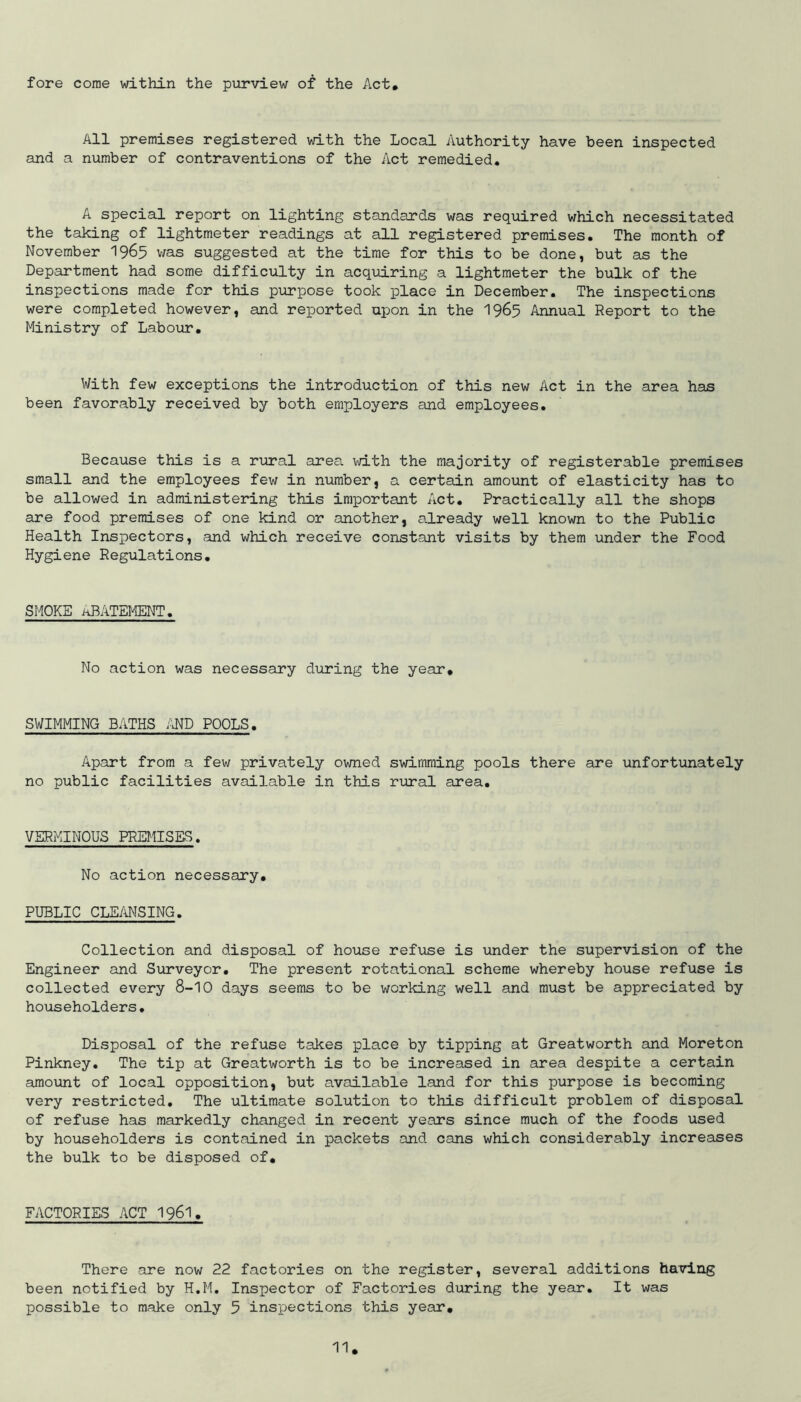 fore come within the purview of the Act All premises registered with the Local Authority have been inspected and a number of contraventions of the Act remedied. A special report on lighting standards was required which necessitated the taking of lightmeter readings at all registered premises. The month of November 19^5 v/as suggested at the time for this to be done, but as the Department had some difficulty in acqid.ring a lightmeter the bulk of the inspections made for this purpose took place in December, The inspections were completed however, and reported upon in the I965 Annual Report to the Ministry of Labour, With few exceptions the introduction of this new Act in the area has been favorably received by both employers and employees. Because this is a rural area with the majority of registerable premises small and the employees few in number, a certain amount of elasticity has to be allowed in administering this important Act, Practically all the shops are food premises of one kind or another, already well known to the Public Health Inspectors, and which receive constant visits by them under the Food Hygiene Regulations, SMOKE abatement. No action was necessary during the year. SWIMMING BATHS Z'l^D POOLS, Apart from a few privately owned swimming pools there are unfortunately no public facilities available in this rural area. VERMINOUS PREMISES, No action necessary, PUBLIC CLEMSING, Collection and disposal of house refuse is under the supervision of the Engineer and Surveyor, The present rotational scheme whereby house refuse is collected every 8-10 days seems to be working well and must be appreciated by householders. Disposal of the refuse takes place by tipping at Greatworth and Moreton Pinkney, The tip at Greatworth is to be increased in area despite a certain amount of local opposition, but available land for this purpose is becoming very restricted. The ultimate solution to this difficult problem of disposal of refuse has markedly changed in recent years since much of the foods used by householders is contained in packets and cans which considerably increases the bulk to be disposed of. FACTORIES ACT I96I. There are now 22 factories on the register, several additions having been notified by H.M, Inspector of Factories during the year. It was possible to make only 5 inspections this year.