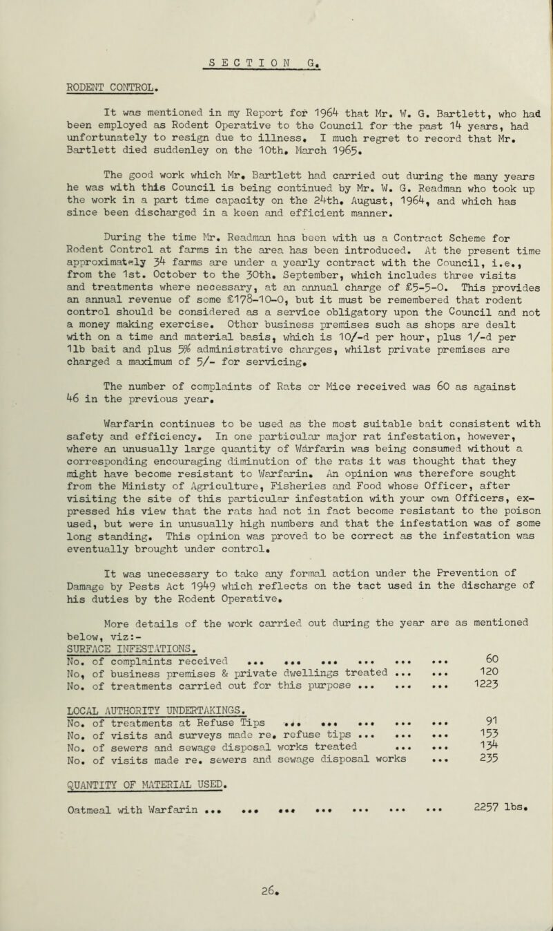 SECTION G RODENT CONTROL. It was mentioned in my Report for 1964 that Mr. W. G. Bartlett, who had been employed as Rodent Operative to the Council for the past 14 years, had unfortunately to resign due to illness. I much regret to record that Mr. Bartlett died suddenley on the 10th* March 1965. The good work which Mr, Bartlett had carried out during the many years he was with this Council is being continued by Mr. W. G. Readman who took up the work in a part time capacity on the 24th. August, 1964, and which has since been discharged in a keen and efficient manner. During the time Mr. Readman has been with us a Contract Scheme for Rodent Control at farms in the area has been introduced. At the present time approximat<^ly 34 farms are under a yearly contract with the Council, i.e., from the 1st. October to the 30th, September, which includes three visits and treatments where necessary, at an annual charge of £5-5-0. This provides an annual revenue of some £178-10-0, but it must be remembered that rodent control should be considered as a service obligatory upon the Council and not a money making exercise. Other business premises such as shops are dealt with on a time and material basis, which is 10/-d per hour, plus l/-d per 11b bait and plus 5^ administrative charges, whilst private premises are charged a maximum of 5/- for servicing. The number of complaints of Rats or Mice received was 60 as against 46 in the previous year. Warfarin continues to be used as the most suitable bait consistent with safety and efficiency. In one particular major rat infestation, however, where an unusually large quantity of VJarfarin was being consumed without a corresponding encouraging diminution of the rats it was thought that they might have become resistant to Warfarin. An opinion was therefore sought from the Ministy of Agricultirre, Fisheries and Food whose Officer, after visiting the site of this particular infestation with your own Officers, ex- pressed his view that the rats had not in fact become resistant to the poison used, but were in unusually high numbers and that the infestation was of some long standing. This opinion was proved to be correct as the infestation was eventually brought under control. It was unecessary to take any formal action under the Prevention of Damage by Pests Act 1949 which reflects on the tact used in the discharge of his duties by the Rodent Operative, More details of the work carried out during the year are as mentioned below, viz:- SURFACE INFESTATIONS. No. of complaints received ... *,, ..* 80 No, of business premises 8c private dwellings treated ... ... 120 No. of treatments carried out for this purpose 1223 LOCAL AUTHORITY UNDERTAKINGS. No, of treatments at Refuse Tips .«, ,.* ... ». No, of visits and surveys made re, refuse tips ... .. No, of sewers and sewage disposal works treated .. No, of visits made re. sewers and sewage disposal works 91 153 134 235 QUANTITY OF Mi\TERIAL USED. Oatmeal with Warfarin .., *•* ••• ••• 2257 lbs