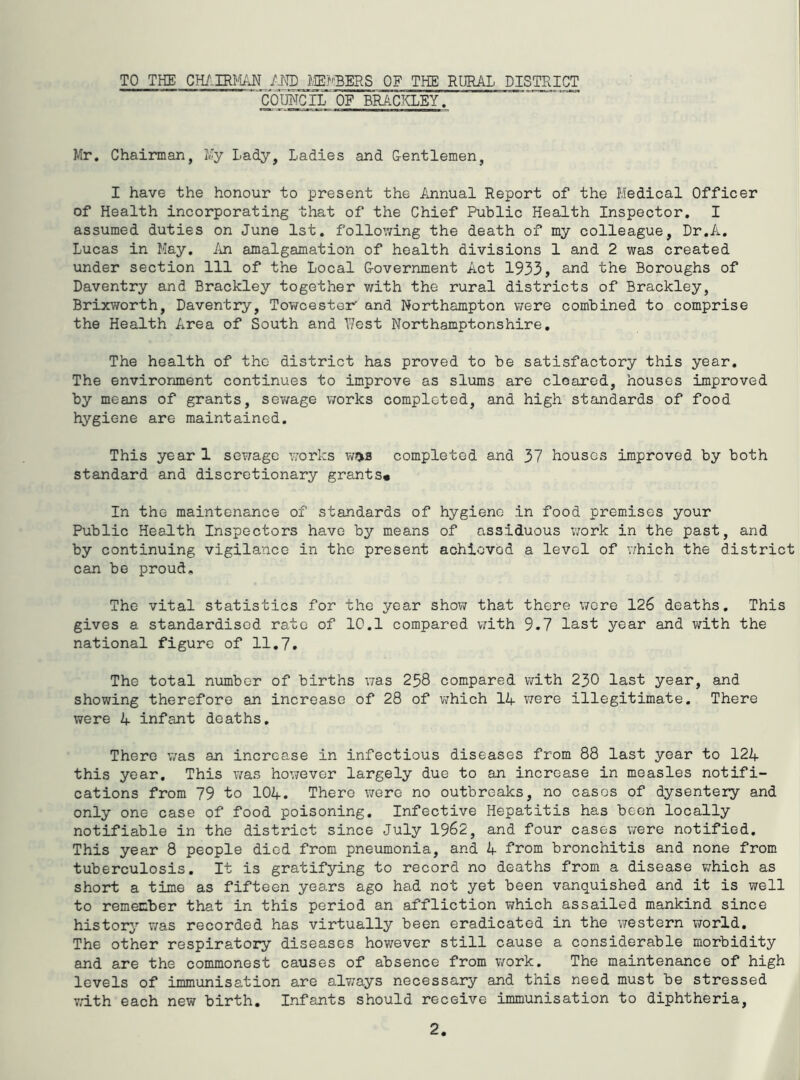 TO THE I.ffi?''BERS OF THE RURAL DISTRICT COmCIL'OF BRACKLEY. Mr. Chairman, My Lady, Ladies and Gentlemen, I have the honour to present the Annual Report of the Medical Officer of Health incorporating that of the Chief Public Health Inspector, I assumed duties on June 1st. following the death of my colleague, Dr,A. Lucas in May. An amalgamation of health divisions 1 and 2 was created under section 111 of the Local Government Act 1933, and the Boroughs of Daventry and Brackley together with the rural districts of Brackley, Brixworth, Daventry, Tov/cester' and Northampton were combined to comprise the Health Area of South and West Northamptonshire, The health of the district has proved to be satisfactory this year. The environment continues to improve as slums are cleared, houses improved by means of grants, sewage works completed, and high standards of food hygiene are maintained. This year 1 se?;age works w>>s completed and 37 houses improved by both standard and discretionary grants* In the maintenance of standards of hygiene in food premises your Public Health Inspectors have by means of assiduous ;7ork in the past, and by continuing vigilance in the present achieved a level of which the district can be proud. The vital statistics for the year shov; that there wore 126 deaths. This gives a standardised rate of 10.1 compared v;ith 9.7 last year and with the national figure of 11,7. The total number of births v;as 258 compared with 230 last year, and showing therefore an increase of 28 of which 14 V7ere illegitimate. There were 4 infant deaths. There v;as an increase in infectious diseases from 88 last year to 124 this year. This was however largely due to an increase in measles notifi- cations from 79 to 104. There were no outbreaks, no cases of dysentery and only one case of food poisoning. Infective Hepatitis has been locally notifiable in the district since July 1962, and four cases v;ere notified. This year 8 people died from pneumonia, and 4 from bronchitis and none from tuberculosis. It is gratifying to record no deaths from a disease v;hich as short a time as fifteen years ago had not yet been vanquished and it is well to remember that in this period an affliction ?;hich assailed mankind since history’' was recorded has virtually been eradicated in the western vrorld. The other respiratory diseases however still cause a considerable morbidity and are the commonest causes of absence from work. The maintenance of high levels of immunisation are alv/ays necessary and this need must be stressed with each new birth. Infants should receive immunisation to diphtheria.