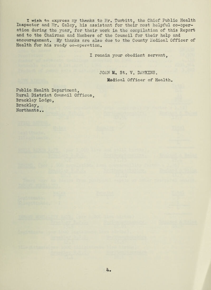 T wieh to express my thanks to Mr. Turbitt, the Chief Public Health Inspector and Mr, Caley, his assistant for their most helpful co-oper- ation during the year, for their v/ork in the compilation of this Report and to the Chairman and Members of the Council for their help and encouragement. My thanks are also due to the County Medical Officer of Health for his I'oady oo-operation, I remain your obedient servant, JOM M. St. V. DAVIQNS. Medical Officer of Health. Public Health Department, Rural District Council Offices, Brackley Lodge, Brackley, Northants,,