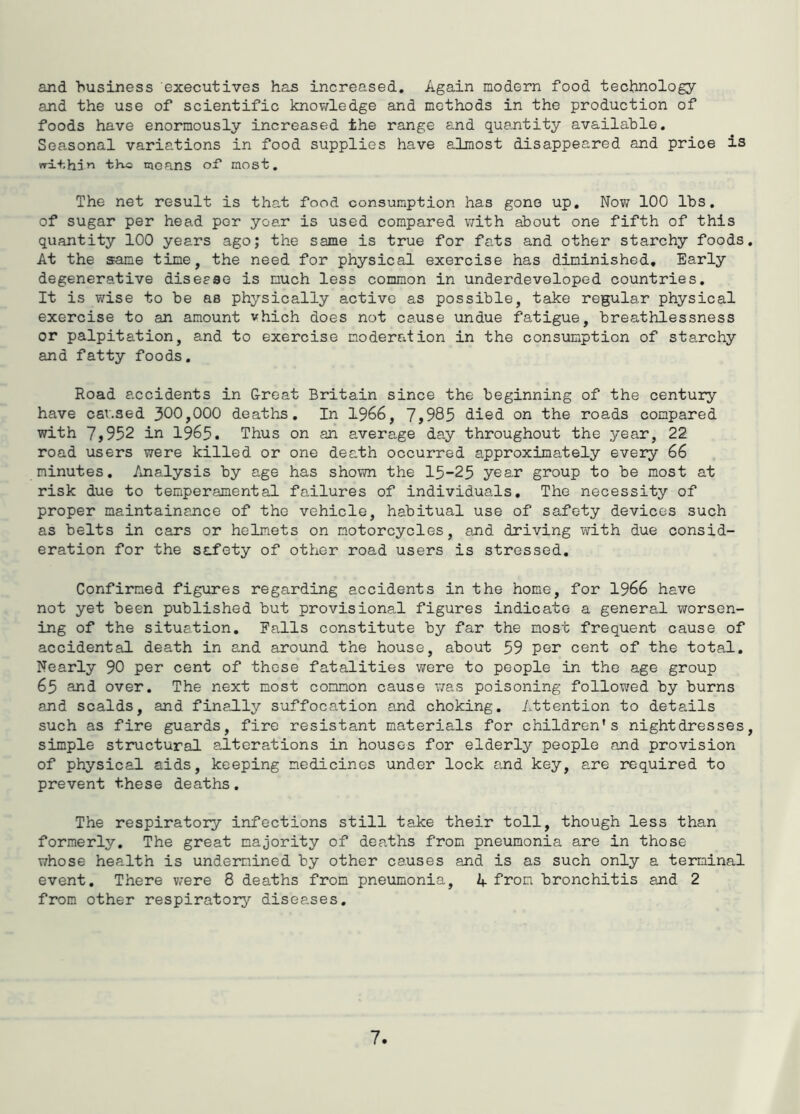 and husiness executives has increased. Again modern food technology and the use of scientific knov/ledge and methods in the production of foods have enormously increased the range and que,ntity available. Seasonal variations in food supplies have almost disappeared and price is vrL+,hd»i tho means of most. The net result is that food consumption has gone up. Now 100 lbs. of sugar per head por yoar is used compared with about one fifth of this quantity 100 years ago; the same is true for fats and other starchy foods At the same time, the need for physical exercise has diminished. Early degenerative disease is much less common in underdeveloped countries. It is wise to be as physically active as possible, take regular physical exercise to an amount vhich does not cause undue fatigue, breathlessness or palpitation, and to exercise moderation in the consumption of starchy and fatty foods. Road accidents in G-reat Britain since the beginning of the century have cav.sed 300,000 deaths. In 1966, 7,985 died on the roads compared with 7,952 in 1965. Thus on an average day throughout the year, 22 road users were killed or one death occurred approximately every 66 minutes. Analysis by age has shown the 15-25 year group to be most at risk due to temperamental failures of individuals. The necessity of proper maintainance of the vehicle, habitual use of safety devices such as belts in cars or helmets on motorcycles, and driving with due consid- eration for the safety of other road users is stressed. Confirmed figures regarding accidents in the home, for 1966 have not yet been published but provisional figures indicate a general worsen- ing of the situation. Falls constitute by far the most frequent cause of accidental death in and around the house, about 59 per cent of the total. Nearly 90 per cent of those fatalities were to people in the age group 65 and over. The next most common cause was poisoning followed by burns and scalds, and finally suffocation and choking. Attention to details such as fire guards, fire resistant materials for children's nightdresses simple structural a,iterations in houses for elderly people and provision of physical aids, keeping medicines under lock and key, are required to prevent these deaths, The respiratory infections still take their toll, though less than formerly. The great majority of deaths from pneumonia are in those whose health is undermined by other causes and is as such only a terminal event. There were 8 deaths from pneumonia, A from bronchitis ard 2 from other respiratory diseases.
