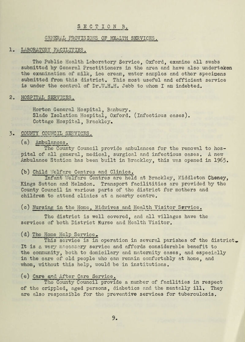 SECT I 0 N B. C-mmJJj PROVISIONS OF HEALTH SERVICES. 1. LABORATORY FACILITIES. The Public Health Laboratory Service, Oxford, examine all swabs submitted by General Practitioners in the area and have also undertaken the examination of milk, ice cream, water samples and other specimens submitted from this district. This most useful and efficient service is under the control of Dr.T/.H.H. Jebb to whom I am indebted. 2. HOSPITiJj SERVICES. Horton General Hospital, Banbury, Slade Isolation Hospital, Oxford, (infectious cases). Cottage Hospital, Brackley, 3. COUHTY COUNCIL SERVICES. (a) Ambulances, The County Council provide ambulances for the removal to hos- pital of all general, medical, surgical a-nd infectious cases. A new Ambulance Station has been built in Brackley, this v/as opened in 1965. (b) Child ''Welfare Centres and Clinics. Infant Yfelfare Centres are held at Brackley, Middleton Cheney, Kings Sutton and Helmdon. Transport facilitities are provided by the County Council in various parts of the district for mothers and children to attend clinics at a nearby centre, (c) Nursing in the Homo, Midv;ives and Health Visitor Service. The district is well covered, and all villages have the services of both District Nurse and Health Visitor. (d) The This service is in operation in several parishes of the district,. It is a, very necessary service and affords considerable benefit to the community, both to domicilary and maternity cases, and especially in the care of old people who can remain comfortably at home, and whom, v;ithout this help, \70uld be in institutions. (e) Care and After Care Service. Tho County Council provide a number of facilities in respect of the crippled, a,ged persons, diabetics end the mentally ill. They are also responsible for the preventive services for tuberculosis.