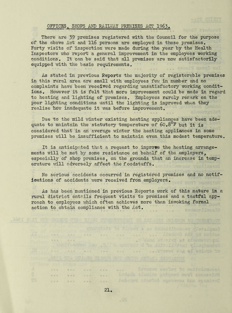 OFFICES. SHOPS AND RAILW PREMISES ACT 1963 There are 39 premises registered vrLth the Council for the purpose of the above Act and ll6 persons are employed in these premises. Forty visits of inspection were made during the year by the Health Inspectors who report a general improvement in the employees working conditions. It can be said that all premises are now satisfactorily equipped mth the basic requirements. As stated in previous Reports the majority of registerable premises in this rural area are small with employees fev/ in number and no complaints have been received regarding unsatisfactory working condit- ions, However it is felt that more improvement could be made in regard to heating and lighting of premises. Employees rarely remark on the poor lighting conditions until the lighting is improved when they realise how inadequate it was before improvement. Due to the mild winter existing heating appliances have been ade- quate to maintain the statutory temperature of 60,8°F Hut it is considered that in an average v/inter the heating applioinces in some premises will be insufficient to maintain even this modest temperature. It is anticipated that a request to improve the heating arrange- ments will be met by some resistance on behalf of the employers, especially of shop premises, on the grounds that an incree-se in temp- erature will adversely affect the foodstuffs. No serious accidents occurred in registered premises and no notif- doations of accidents were received from employers. As has been mentioned in previous Reports work of this nature in a rural district entails frequent visits to premises and a tactful app- roach to employees v/hich often achieves more than invoking formal action to obtain compliance with the Act,