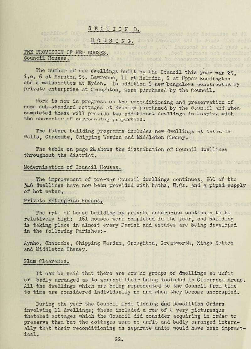 THE PROVISION OF NIT.T HOUSES. Council Houses. The number of new d'wsllings built by the Council this year was 23, i.e. 6 at Marston St. Lawrence, 11 at Helmdon, 2 at Upper Boddington and /*. maisonettes at Eydon* In addition 6 nev/ bungalows oonQ'tx'uo+od hy private enterprise at Croughton, were purchased by the Council, \>iork is now in progress on the reconditioning and preservation of some sub—standa.rd cottages at Evenley purchc.Qed by the Goun'il and when completed these vrill provide tvro adr]i+:idwoi.i-i.ngn in. keopiug with the charaotei* of Lug 1 es , The future building programme includes new dwellings at Aatorw-lo- Walls, Chacombe, Chipping Warden and Middleton Cheney, The table on page 24 shows the distribution of Council dwellings throughout the district, Modernisation of Council Houses. The improvement of pre-war Council dv/ellings continues, 260 of the 346 dwellings have now been provided with baths, K.Cs. and a piped supply of hot water. Private Enterprise Houses, The rate of house building by private enterprise continues to be relatively high; I6I houses were completed in the year, and building is taJcing place in almost every Parish and estates are being developed in the following Parishes ii3mho, Chacombe, Chipping Warden, Croughton, G-reatworth, Kings Sutton and Middleton Cheney, Slum Clearance, It can be sa.id tha.t there are novf no groups of dwellings so unfit or badly arranged as to warrant their being included in Clearance Areas. All the dwellings v/hich are being represented to the Council from time to time are considered individually as and when they become unoccupied. During the year the Council made Closing end Demolition Orders involving 11 dwellings; these included a row of 4 very picturesque thatched cottages which the Council did consider acquiring in order to preseiare them but the cotta.ges were so unfit and badly arranged intern- ally that their reconditioning as separate units would have been impract- ical.