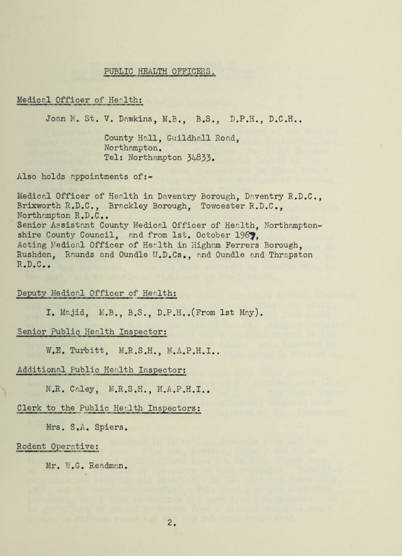 PUBLIC HEALTH OFFICERS. Medicg.1 Officer of Her.lth; Joan M. St. V. Dawkins, M.B., B.S., D.P.H., D.C.H.. County Hall, Guildhall Road, Northampton, Tel: Northampton 34333. Also holds appointments of:- Medical Officer of Health in Daventry Borough, Daventry R.D.C., Brixworth R.D.C., Brackley Borough, Tov/cester R.D.C,, Northampton R.D.C,, Senior Assistant County Medical Officer of Health, Northampton- shire County Council, and from 1st, October 196'^, Acting Medical Officer of Health in Higham Ferrers Borough, Rushden, Ra,unds and Oundle U.D.Cs., and Oundle and Thrapston R.D.C,, Deputy Medical Officer of Health; I, Majid, K.B., B.S., D.P.H..(From 1st May). Senior Public Health Inspector; W.E. Turbitt, M.R.S.H., M.A.P.H.I.. Additional Public Health Inspector; N.R. Caley, M.R.S.H., M.A.P.H.I.. Clerk to the Public Herdth Inspectors; Mrs. S.A. Spiers. Rodent Operative; Mr. W.G, Readman. 2
