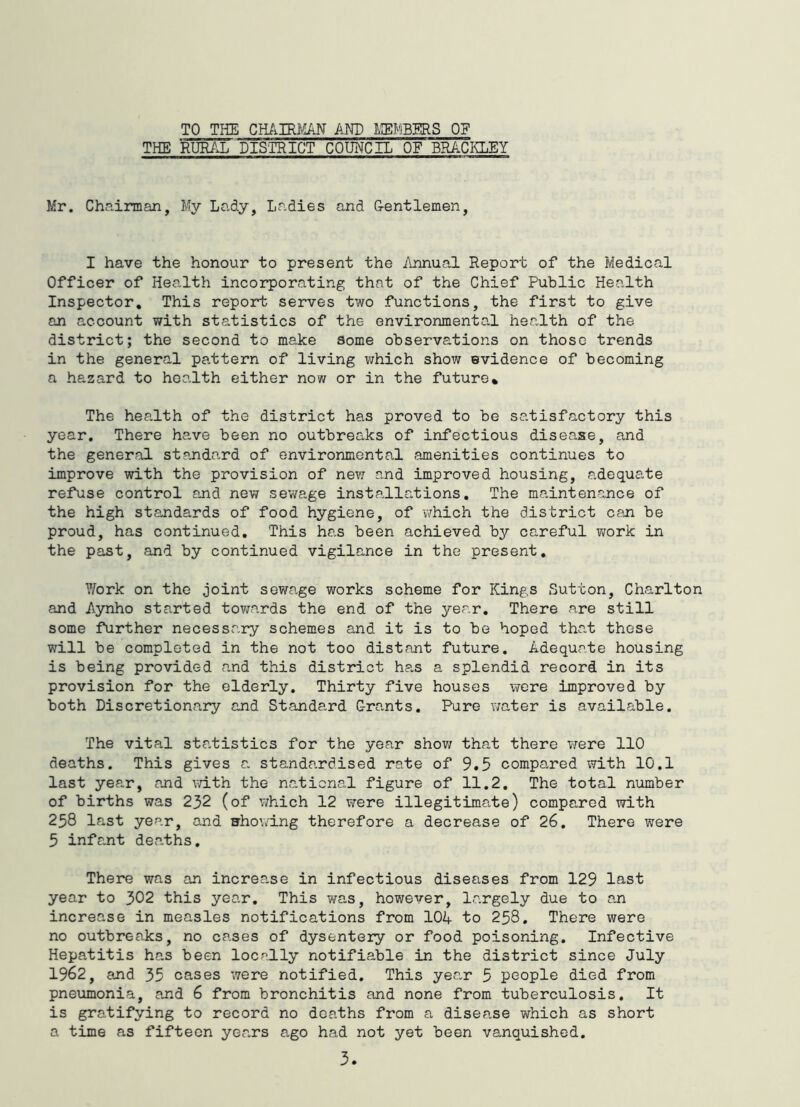 TO THE CMIRy:AN AND OF THE RUR/X DISTRICT COUNCIL OF BRACKLEY Mr. Chairman, My Lady, Ladies and Oentlemen, I have the honour to present the Annual Report of the Medical Officer of Health incorporating that of the Chief Public Health Inspector, This report serves two functions, the first to give an account with statistics of the environmental health of the district; the second to make some observations on those trends in the general pattern of living which show evidence of becoming a hazard to health either now or in the future* The health of the district has proved to be satisfactory this year. There have been no outbreaks of infectious disease, and the general standa,rd of environmental amenities continues to improve with the provision of new and improved housing, adequate refuse control and new sewage installations. The maintenance of the high standards of food hygiene, of v/hich the district can be proud, has continued. This has been achieved by careful work in the past, and by continued vigilance in the present. Work on the joint sewage works scheme for Kings Sutton, Charlton and Aynho started towards the end of the year. There are still some further necessary schemes and it is to be hoped tha.t these will be completed in the not too distant future. Adequate housing is being provided a.nd this district ha.s a splendid record in its provision for the elderly. Thirty five houses were improved by both Discretionary and Standard Grants. Pure water is available. The vital sta.tistics for the year show that there were 110 deaths. This gives a standardised rate of 9.5 compared with 10.1 last year, and with the national figure of 11.2. The total number of births was 232 (of which 12 virere illegitimate) compared with 258 last year, and showing therefore a decrease of 26. There were 5 infant deaths. There was an increase in infectious diseases from 129 last year to 302 this year. This was, however, largely due to an increase in measles notifications from 104 to 258. There were no outbreaks, no cases of dysentery or food poisoning. Infective Hepatitis has been locally notifiable in the district since July 1962, and 35 cases were notified. This year 5 people died from pneumonia, and 6 from bronchitis and none from tuberculosis. It is gratifying to record no deaths from a disease which as short a time as fifteen years ago had not yet been vanquished.