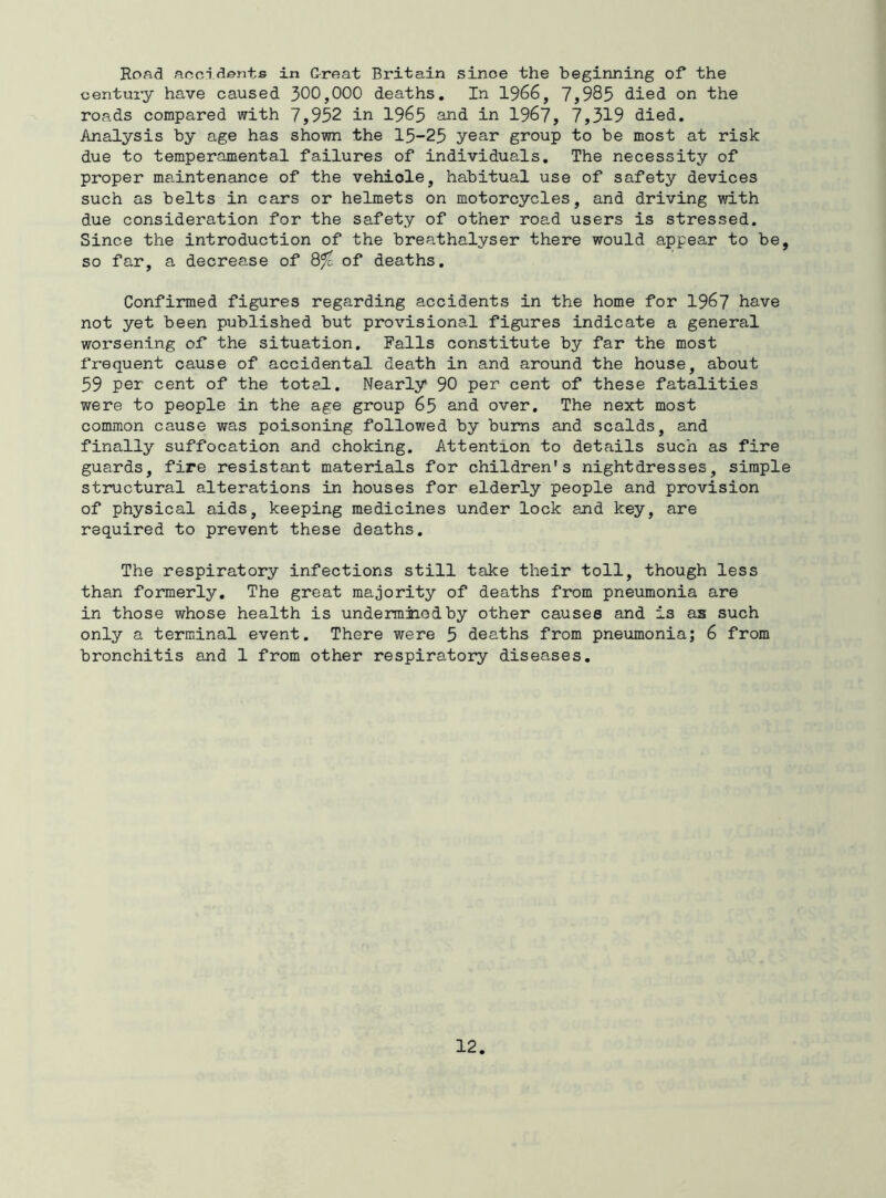 Road accidents in Great Britain since the beginning of the century have caused 300,000 deaths. In 1966, 7,985 died on the roads compared with 7,952 in 1965 and in 1967, 7,319 died. Analysis by age has shown the 15-25 year group to be most at risk due to temperamental failures of individuals. The necessity of proper maintenance of the vehiole, habitual use of safety devices such as belts in cars or helmets on motorcycles, and driving with due consideration for the safety of other road users is stressed. Since the introduction of the breathalyser there would appear to be, so far, a decrease of 8^ of deaths. Confirmed figures regarding accidents in the home for 1967 have not yet been published but provisional figures indicate a general worsening of the situation. Falls constitute by far the most frequent cause of accidental death in and around the house, about 59 per cent of the total. Nearly 90 per cent of these fatalities were to people in the age group 65 and over. The next most common cause was poisoning followed by bums and scalds, and finally suffocation and choking. Attention to details such as fire guards, fire resistant materials for children's nightdresses, simple stmctural alterations in houses for elderly people and provision of physical aids, keeping medicines under lock and key, are required to prevent these deaths. The respiratory infections still take their toll, though less than formerly. The great majority of deaths from pneumonia are in those whose health is underminodby other causes and is as such only a terminal event. There were 5 deaths from pneumonia; 6 from bronchitis and 1 from other respiratory diseases.