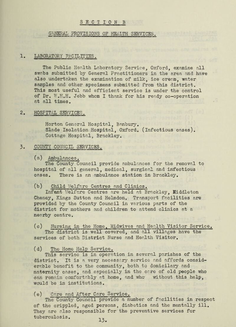 SECT TONE &EKEML PROVISIONS OF HE/iLTH SERVICES. 1. LABORATORY EACILITIES. The Public Health Laboratory Service, Oxford, examine all swabs submitted by General Practitioners in the area and have also undertalcen the examination of milk, ice cream, water samples and other specimens submitted from this district. This most useful and efficient service is under the control of Dr. I'.H.H. Jebb whom I thank for his ready co-operation at all times, 2. HOSPIT/JL SERVICES. Horton General Hospital, Bajnbury, Slade Isolation Hospital, Oxford, (infectious cases). Cottage Hospital, Brackley. 3. COUI^Y COUNCIL SERVICES. (a) Ambula,nces, The County Council provide ambulances for the removal to hospital of all general, medical, surgical and infectious cases. There is aji cambulajice station in Brackley, (b) Child Welfare Centres a-nd Clinics, Infant 1/elfare Centres are held a,t Brackley, Middleton Cheney, Kings Sutton ajid Helmdon, Transport facilities are provided by the County Council in various parts of the district for mothers and children to a.ttend clinics at a nearby centre. (c) Nursing in the Home, Midwives and Health Visitor Service. The district is well covered, and all villages have the services of both District Nurse and Health Visitor, (d) The Home Help Service. This service is in operation in severa.1 parishes of the district. It is a very necessary service and affords consid- erable benefit to the community, both to domicilary and maternity cases, and especially in the care of old people who can remain comfortably at home, and whc without this help, would be in institutions. (e) Care and After Care Service. The County Council provide a number of facilities in respect of the crippled, aged persons, diabetics and the mentally ill. They are also responsible for the preventive sei*vices for tuberculosis,