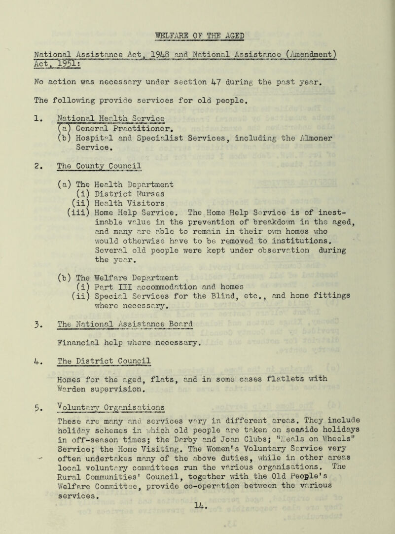 WELPi^E OF THE A&ED National Assistance Act 1948 and National Assistance (./uiiendment' No action was necessary under section 47 during the past year. The follov/ing provide services for old people. Services, including the Almoner The Home Help Service is of inest- pre vent ion of hrea-kdown in the aged, and many are able to remain in their o\m homes v/ho would othor\7isc have to be removed to institutions, Severa^l old people were kept under observation during the year, (b) The Welfare Department (i) Part III a.ccommodation and homes (ii) Special Services for the Blind, etc,, and home fittings where necessary, 3. The National Assistance Board Financia.l help -where necessary. 4. The District Council Homes for the aged, flats, and in some cases flablets v/ith Vi/arden supervision, 5. Voluntary Organisations These are many and services vary in different areas. They include holiday schemes in which old people are ta.ken on seafiide holidays in off-season times; the Darby and Joan Clubs; ‘‘meals on V/heels” Service; the Home Visiting, The Vfomen's Volunta.ry Service very often undertaJees m^^ny of the above duties, while in other areas local voluntary comi'aittees run the various organisations. The Rural Comm.unities' Council, together v/ith the Old People's Welfare Committee, provide co-operation betv/een the va.rious services. 14. 1, National Hea.lth Service (a) General Practitioner. (b) Hospital and Specialist Service. 2, The County Council (a) The Health Department (i) District Nurses (ii) Health Visitors (iii) Home Help Service. imable value in the