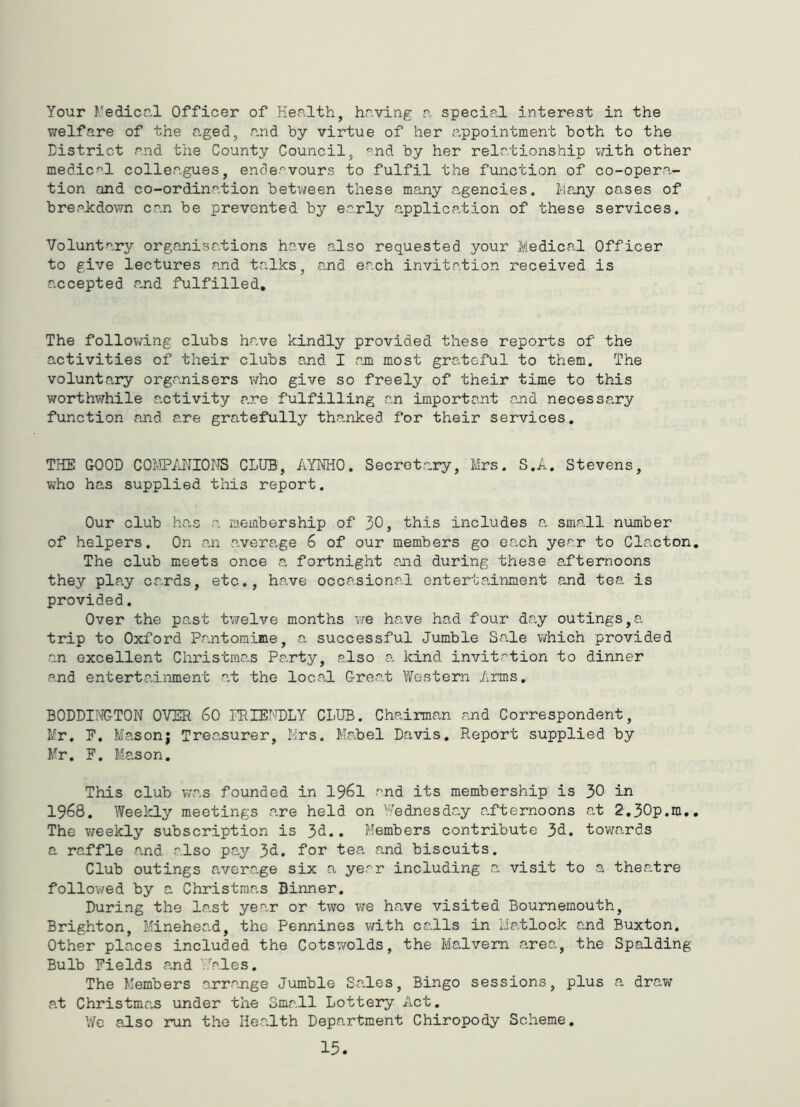 Your f.'edicr.l Officer of Health, having a special interest in the welfare of the aged, and by virtue of her appointment both to the District and the County Council, '^nd by her relationship with other medical colleagues, endeavours to fulfil the function of co-opera- tion and co-ordination betv/een these many a,gencies. Ma.ny cases of breaJcdown can be prevented by early application of these services. Voluntary organisations have also requested your Medical Officer to give lectures and talks, and each invitation received is accepted and fulfilled. The following clubs have kindly provided these reports of the activities of their clubs and I am most grateful to them. The volunta.ry organisers who give so freely of their time to this worthwhile activity are fulfilling an important and necessary function and are gratefully th.anked for their services, THE GOOD COtiPMIOMS CLUB, AYNHO. Secretary, Mrs. S.A. Stevens, who has supplied this report. Our club has a membership of 30, this includes a, sma.ll number of helpers. On an average 6 of our members go each year to Clacton The club meets once a fortnight and during these afternoons they play cards, etc., have occasional entertainment and tea is provided. Over the past twelve months we have had four da^y outings,a trip to Oxford Pantomime, a successful Jumble Sa,le v/hich provided an excellent Christmas Party, also a kind invitation to dinner and enterta.inment at the local Great Western Arms, BODDINGTON OVER 60 PRIEI'TDLY CLUB. Chairman and Correspondent, Mr. E, Masonj Treasurer, Mrs. Mabel Davis, Report supplied by Mr, F, Mason, This club v/as founded in 1961 and its membership is 30 in 1968, Weelely meetings a,re held on Wednesday a.fternoons at 2,30p.m. The v/eekly subscription is . Members contribute 3d. towards a raffle and also pay J)dL, for tea and biscuits. Club outings average six a year including a visit to a theatre followed by a Christmas Dinner. During the last year or two vie have visited Bournemouth, Brighton, Minehead, the Pennines with calls in Matlock and Buxton. Other places included the Cotswolds, the Malvern area, the Spalding Bulb Fields and MA.les. The Members arrange Jumble Sales, Bingo sessions, plus a draw at Christmas under the Small Lottery Act. We also run the Health Department Chiropody Scheme.