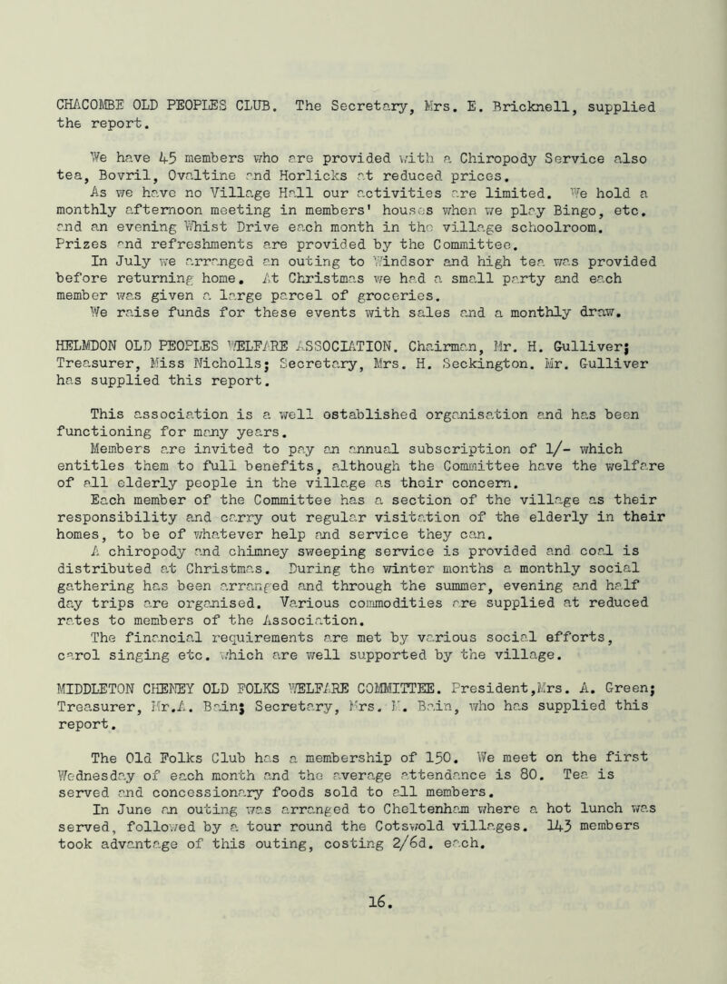 CHACOMBE OLD PEOPLES CLUB. The Secretary, Mrs. E, Bricknell, supplied the report. We have 45 members v^ho are provided \>'ith ca Chiropody Service also tea, Bovril, Ovaltine and Horlicks at reduced prices. As we have no Village Hall our a.ctivities are limited. We hold a monthly afternoon meeting in members’ houses when we play Bingo, etc, and an evening kBist Drive ea.ch month in the village schoolroom. Prizes ^nd refreshments are provided by the Committee. In July we arranged an outing to Windsor and high tea was provided before returning home. At Christmas we had a small party and each member was given a large parcel of groceries. We raise funds for these events \vith sales a.nd a monthly draw, HELMDON OLD PEOPLES hELEARE ASSOCIAxTION. Chairman, Mr. H. Gulliverj Treasurer, Miss Nicholls; Secretary, Mrs. H. Seckington. Mr. Gulliver has supplied this report. This association is a well ostablished organisation and has been functioning for many years. Members a,re invited to pcay an annual subscription of l/- which entitles them to full benefits, a,lthough the Committee have the welfare of all elderly people in the village as thoir concern. Each member of the Committee has a section of the village as their responsibility a.nd ca^rry out regula.r visitation of the elderly in their homes, to be of whatever help and service they can. A chiropody and chimney sweeping service is provided and coa.l is distributed a.t Christmas. During the winter months a monthly social gathering has been a.rranged and through the summer, evening a,nd half day trips are organised. Various commodities are supplied at reduced ra-tes to members of the Associa.tion. The financial requirements are met by vanious social efforts, carol singing etc. which are well supported by the village. MIDDLETON CHEW OLD POLKS WFARE COMITTEE. President,Mrs. A. Greenj Treasurer, Hr,A. Bainj Secretary, Mrs. I’. Bain, who has supplied this report. The Old Folks Club has a membership of 150. We meet on the first Wednesda.y of each month and the a.verage attendance is 80. Tea is served and concessiona,ry foods sold to all members. In June an outing vras arranged to Cheltenhajn where a hot lunch v/as served, follov/ed by a. tour round the Cots-vrald villages. 145 members took advanta.ge of this outing, costing 2/6d. ea.ch.
