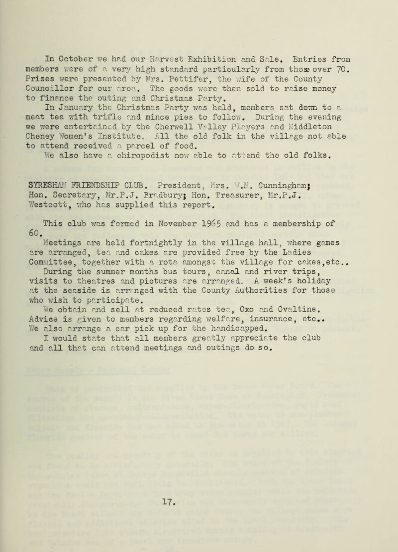 In October Vi^e hnd our Hnrvcst Exhibition and Sale, Entries from members T,;ere of a very high standard particularly from those over 70. Prizes were presented by Mrs, Pettifer, the \.dfe of the County Councillor for our area. The goods v/ere then sold to raise money to finance the outing and Christmas Party, In January the Christmas Party was held, members sat down to a meat tea ?;ith trifle a^nd mince pies to follov;. During the evening v/e were entertained by the Cherwell Valley Players and Middleton Cheney v7omen's Institute. All the old folk in the village not able to attend received a parcel of food. We a.lso have a chiropodist now able to attend the old folks. SYRESH/J^ FRIENDSHIP CLUB. President, Mrs. ^T.M. Cunningham; Hon. Secretary, Mr.P.J. Bradbury; Hon. Treasurer, Mr.P.J, Westcott, W'ho has supplied this report. This club v/as formed in November 19^5 and has a membership of 60, Meetings r,re held fortnightly in the village hall, v/here gajnes are arranged, tea .and ca.kes are provided free by the Ladies Committee, together with a rota ajnongst the village for cakes,etc,. During the summer months bus tours, canal and river trips, visits to theatres and pictures are arranged. A week's holiday at the seaside is arranged with the County Authorities for those who T-;ish to participate. We obtadn and sell at reduced ra.tos tea, Oxo and Ovaltine, Advice is given to members rega.rding v/elfare, insurance, etc.. We a.lso arrange a. can pick up for the handicapped, I would state that all members greatly apprecia.te the club and all that can a.ttend meetings and outings do so.