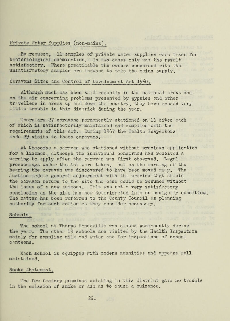 Private Water Supplies By request, 11 srjnples of private virter supplies were taken for bacteriological examination. In tv/o cases only v;as the result satisfactory, '.'liere practicable the ovmers concerned v/ith the unsatisfactory Scamples are induced to take the mains supply. Caravans Sites and Control of Development Act I960. Although much has been said recently in the national press and on the air concerning problems presented by gypsies and other tr^'vellers in areas up and down the country, they have co.used very little trouble in this district during the year. There are 27 caravans permanently stationed on l6 sites each of which is satisfactorily maintained and complies with the requirements of this Act. During 196? the Health Inspectors made 29 visits to these caravans. At Chacombe a caravan v/as stationed without previous applica.tion for a licence, although the individual concerned had received a warning to apply ai’ter the caravan was first observed. Legal proceedings under the Act v/ere taken, but on the morning of the hearing the caravan v/as discovered to ha.ve been moved away. The Justice made a gener^'l adjournment with the proviso that should the caravan return to the site the case could be resumed without the issue of a new summons. This v/as not a very satisfactory conclusion as the site has novr deteriorated into an unsightly condition. The matter has been referred to the County Council as planning authority for such action as they consider necessary. Schools. The school at Thorpe Mandoville was closed permanently during the year. The other 19 schools are visited by the Health Inspectors mainly for sampling milk and water and for inspections of school C'^nteens. Each school is equipped with modern amenities and appears well maintained. Smoke Abatement. The few factory premises existing in this district gave no trouble in the emission of smoke or a.sh as to ca.use a nuisance.