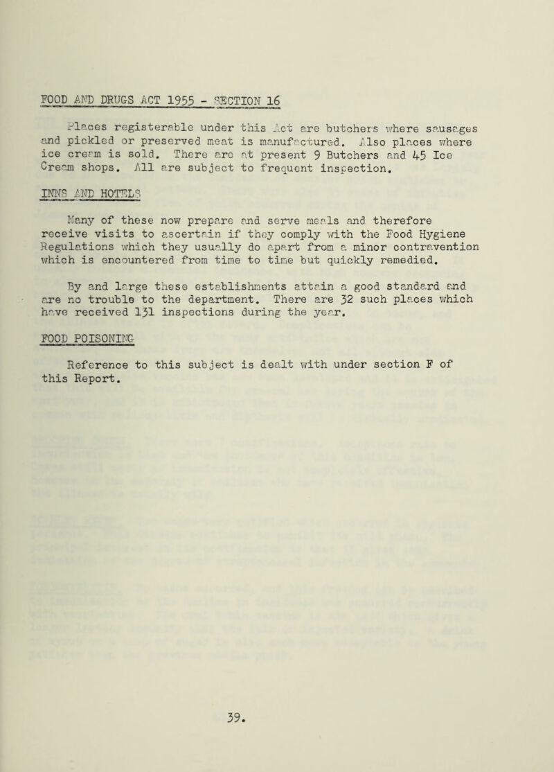 FOOD Am) DRUGS ACT 1933 - SECTION 16 Places registerable under this Act are butchers v/here sausages auid pickled or preserved meat is manufactured. Also places where ice cream is sold. There arc at present 9 Butchers and 45 Ice Creajfl shops. All a.re subject to frequent inspection, INNB AND HOTFLS Many of these now prepare and serve meals and therefore receive visits to ascertain if they comply with the Food Hygiene Regulations which they usually do apart from a minor contravention v/hich is encountered from time to tine but quickly remedied. By and large these establishments attain a good standard ajid are no trouble to the department. There are 32 such places v/hich have received 131 inspections during the year. FOOD POISONIiTC- Reference to this subject is dealt with under section F of this Report,