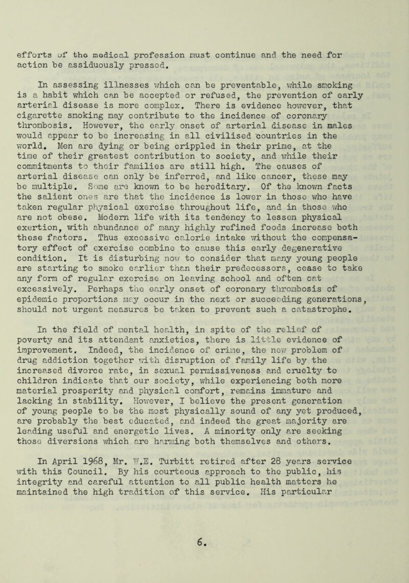 efforts of tho modical profession must continue and the need for action he assiduously pressed. In assessing illnesses v/hich can be preventable, while smoking is a habit which can be accepted or refused, the prevention of early arterial disease is more complex. There is evidence however, that cigarette smoking may contribute to the incidence of coronary thrombosis. However, the early onset of arterial disease in males would ai.ppear to be increasing in all civilised ’countries in the world. Men are dying or being crippled in their prime, at the time of their greatest contribution to society, and v/hile their commitments to their families are still high. The causes of arterial disease can only be inferred, and like co,ncer, these ma,y be multiple. Some are known to be hereditary. Of the loiovm facts the salient ones are that the incidence is lower in those who have taken regular physical exercise throughout life, and in those who are not obese. Modern life with its tendency to lessen physical exertion, with abundance of many highly refined foods increase both these factors. Thus excessive calorie intake without the compensa- tory effect of exercise com-binc to cause this early degenerative condition. It is disturbing now to consider that mrjiy young people are starting to smoko earlier than their predecessors, cease to take any form of regular exercise on leaving school and often cat excessively. Perhaps the early onset of coronary thrombosis of epidemic proportions me.y occur in the next or succeeding generations, should not urgent measures be taken to prevent such a catastrophe. In the field of mental health, in spite of tho relief of poverty and its attendant anxieties, there is little evidence of improvement. Indeed, the incidence of crime, the nev/ problem of drug addiction together with disruption of family life by the increased divorce rate, in sexual permissiveness and cruelty to children indicate that our society, virhile experiencing both more material prosperity arid physica,! comfort, remCoins inma,turo and lacking in stability, Hov/ever, I believe the present generation of young people to be the most physically sound of any yet produced, are probably the best cduca.ted, and indeed the great majority are leading useful and energetic lives. A minority only are seeking those diversions v;hich are harming both themselves and others. In April 1968, Mr. W.E. Turbitt retired after 28 yep.rs service with this Council. By his courteous approach to tho public, his integrity and careful attention to all public health matters he maintained the high tradition of this service. His particular