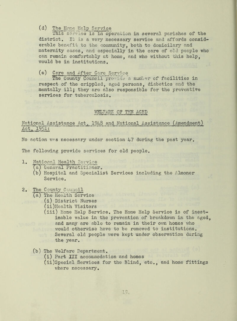 (d) The^ ?Ior.e Kelp This Gorvloe is in operation in several parishes of the district. Is a very necessary service and affords consid- erable benefit to the community, both to domicilary and maternity cases, and especially in the care of old people who can remain comfortably at home, and who without this help, would be in institutions, (e) Care and After Care SerV3 ce The County Council* pro-'idc; a number of facilities in respect of the crippled, aged persons, diabetics and the mentally ill; they are also responsible for the preventive services for tuberculosis. VffiLK/iEIi; OP THE AGED National Assistance Act_,_ 1948 and National Assistance (Amendment) Act. 19911*' No action v;ps necessary under section 47 during the past year. The following provide services for old people. 1. Nati ojial Health SeI'vice Ta) General Practitioner, (b) Hospital and Specialist Services including the Almoner Service. 2, The Counj^ Council '(aJ'Uhe Kecilth Service (i) District Nurses (ii) Health Visitors (iii) Home Help Service. The Home Help Service is of inest- imable value in the prevention of breakdovm in the aged, and many are a,ble to remain in their ovm homes v;ho would otherwise have to be removed to institutions. Several old people were kept under observation during the year. (b) The V/elfare Department. (i) Part III accommoda.tion and homes (ii) Special Services for the Blind, etc., and home fittings where necessary.