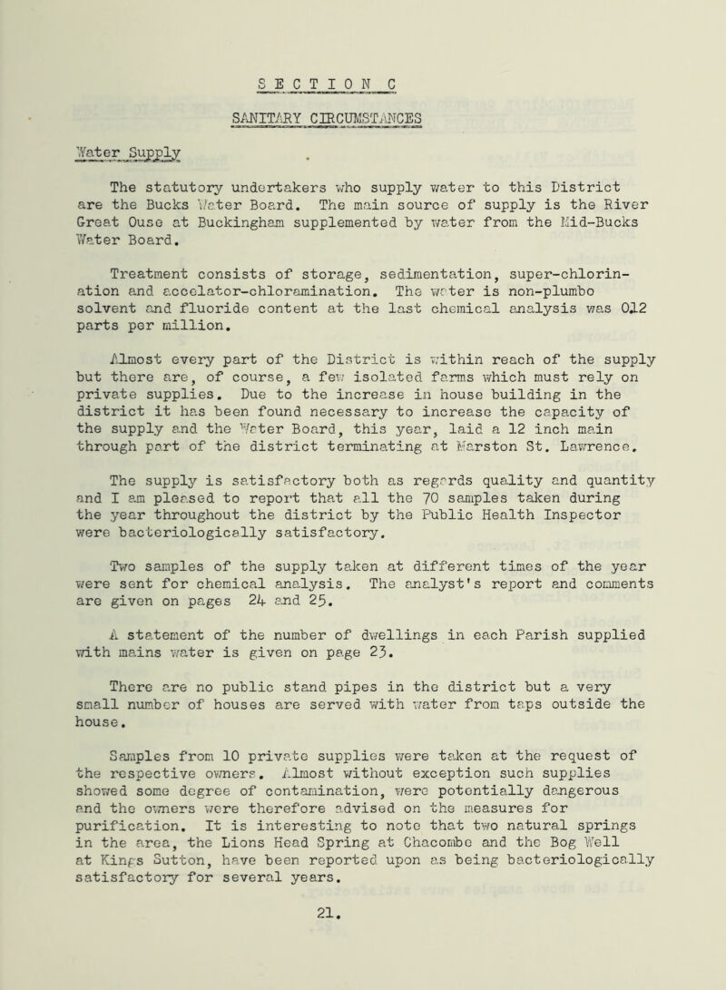 S/U^IT/HY CIRCm/ISTiLNCES Vfater Sugply The statutory undertakers v;ho supply v/ater to this District are the Bucks 'i/ater Board. The main source of supply is the River Great Ouse at Buckingham supplemented by water from the Kid-Bucks Water Board. Treatment consists of storage, sedimentation, super-chlorin- ation and accelator-chloramination. The water is non-plumbo solvent and fluoride content at the last chemical analysis was 012 parts per million. Almost every part of the District is within reach of the supply but there are, of course, a fev; isolated farms \?hich must rely on private supplies. Due to the increase in house building in the district it has been found necessary to increase the capacity of the supply and the Water Board, this year, laid a 12 inch main through part of the district terminating at Marston St. Lawrence. The supply is satisfactory both as regards quality and quantity and I am pleased to report that all the 70 samples taken during the year throughout the district by the Public Health Inspector were bacteriologically satisfactory. Two samples of the supply taken at different times of the year were sent for chemical analysis. The auialyst's report and comments are given on pages 24 a^nd 25. A statement of the number of dwellings in each Parish supplied vri-th mains v/ater is given on page 23. There a.re no public stand pipes in the district but a very small number of houses are served with water from taps outside the house. Samples from 10 priva,te supplies were ta.ken at the request of the respective ovmers, Alraost without exception such supplies showed some degree of contamination, v/ere potentially dangerous and the owners were therefore advised on the measures for purification. It is interesting to note that two natural springs in the area, the Lions Head Spring at Chacombe and the Bog Well at Kings Sutton, have been reported upon as being bacteriologically satisfactory for several years.