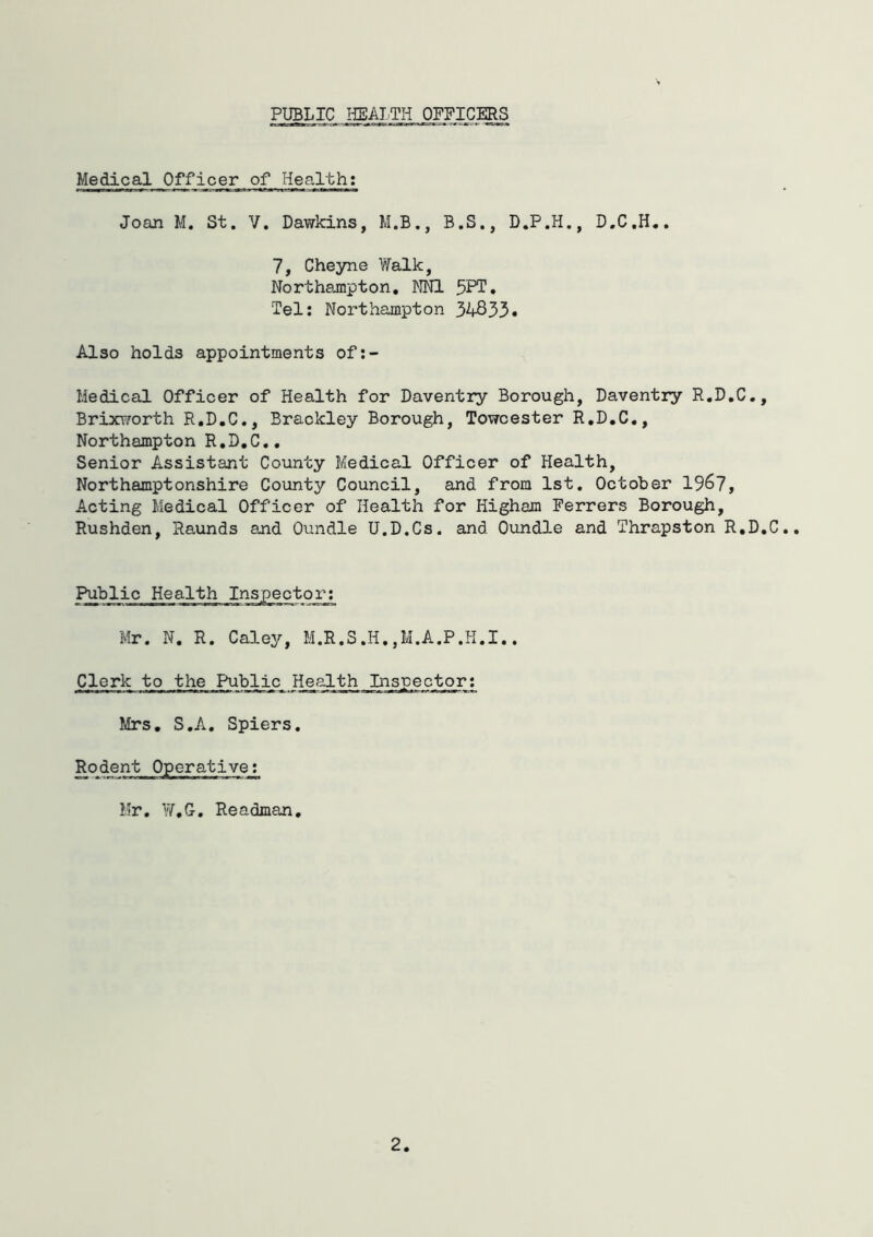 PUBLIC HEALTH OFFICERS Medical Officer of Health; Joan M. St. V. Dawkins, M.B., B.S., D.P.H., D.C.H.. 7, Cheyne Yfelk, Northampton, NNl 5PT» Tel; Northampton 34833* Also holds appointments of:- Medical Officer of Health for Daventry Borough, Daventry R.D.C., Brixv/orth R.D.C., Braokley Borough, Towcester R.D.C,, Northampton R.D.C,, Senior Assistant County Medical Officer of Health, Northamptonshire County Council, and from 1st, October 1967, Acting Medical Officer of Health for Higham Ferrers Borough, Rushden, Raunds and Oundle U.D.Cs. and Oundle and Thrapston R.D.C Public Health Inspector; Mr. N. R. Caley, M.R.S.H.,M.A.P.H.I.. Clerk to the Public Health Inspector; Mrs, S.A. Spiers. Rodent Operative; Hr. W.G-, Re adman.