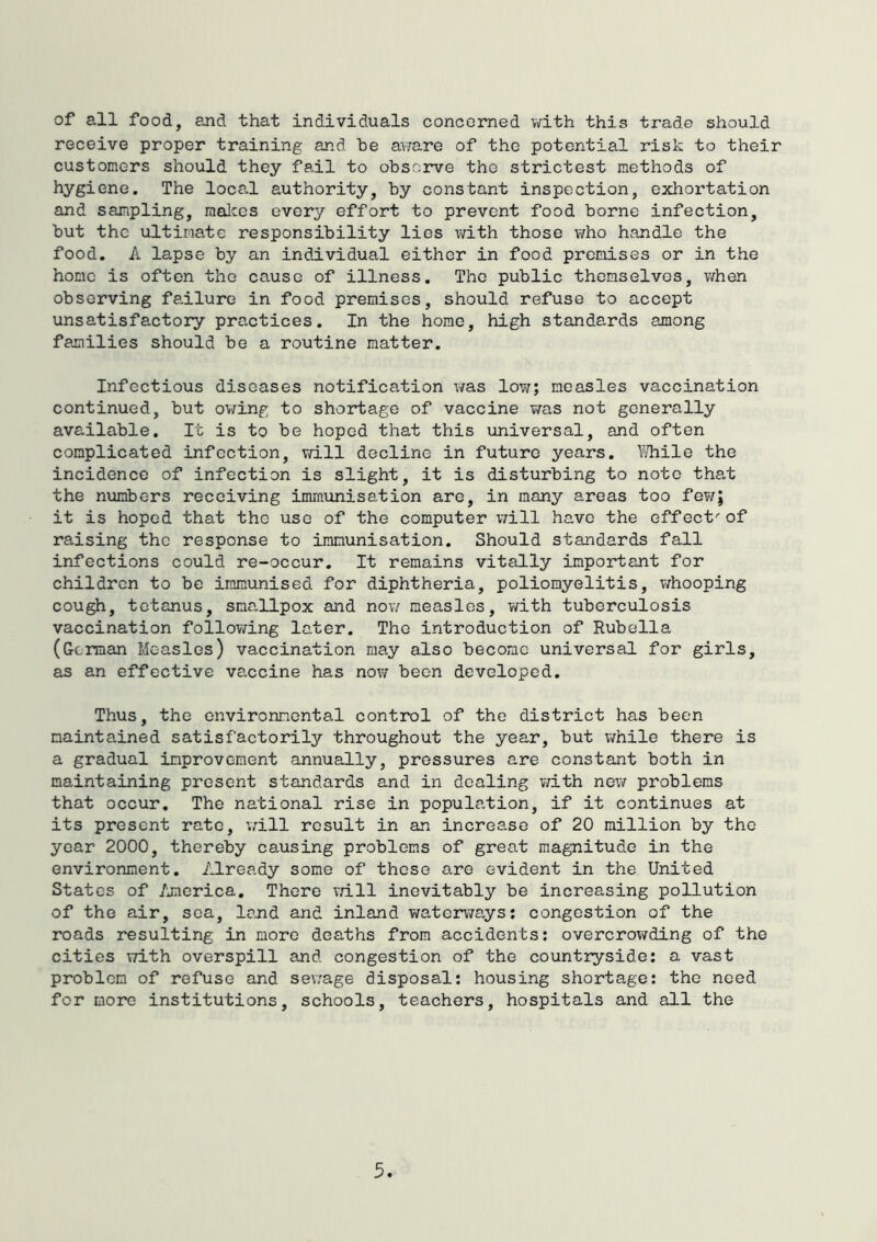 of all food, and that individuals concerned with this trade should receive proper training and be av/are of the potential risk to their customers should they fail to observe the strictest methods of hygiene. The local authority, by constant inspection, exhortation and sampling, malces every effort to prevent food borne infection, but the ultimate responsibility lies with those who handle the food. A lapse by an individual either in food premises or in the home is often the cause of illness. The public themselves, when observing failure in food premises, should refuse to accept unsatisfactory practices. In the home, high standards among families should be a routine matter. Infectious diseases notification v/as low; measles vaccination continued, but owing to shortage of vaccine v/as not generally available. It is to be hoped that this universal, and often complicated infection, vd.ll decline in future years. I^ile the incidence of infection is slight, it is disturbing to note that the numbers receiving imraiinisation are, in many areas too few; it is hoped that the use of the computer v;ill have the effect-'of raising the response to immunisation. Should standards fall infections could re-occur. It remains vitally important for children to be immunised for diphtheria, poliomyelitis, v/hooping cough, tetanus, smallpox and nov/ measles, with tuberculosis vaccination follov/ing later. The introduction of Rubella (German Measles) vaccination may also become universal for girls, as an effective va.ccine has no\? been developed. Thus, the environmental control of the district has been maintained satisfactorily throughout the year, but while there is a gradual improvement annually, pressures are constant both in maintaining present standards and in dealing vdth new problems that occur. The national rise in population, if it continues at its present rate, ’will result in an increase of 20 million by the year 2000, thereby causing problems of great magnitude in the environment. Already some of these are evident in the United States of America, There vn.ll inevitably be increasing pollution of the air, sea, land and inland waterways; congestion of the roads resulting in more deaths from accidents; overcrowding of the cities vzith overspill and congestion of the countryside; a vast problem of refuse and sev;age disposal; housing shortage: the need for more institutions, schools, teachers, hospitals and all the 3.