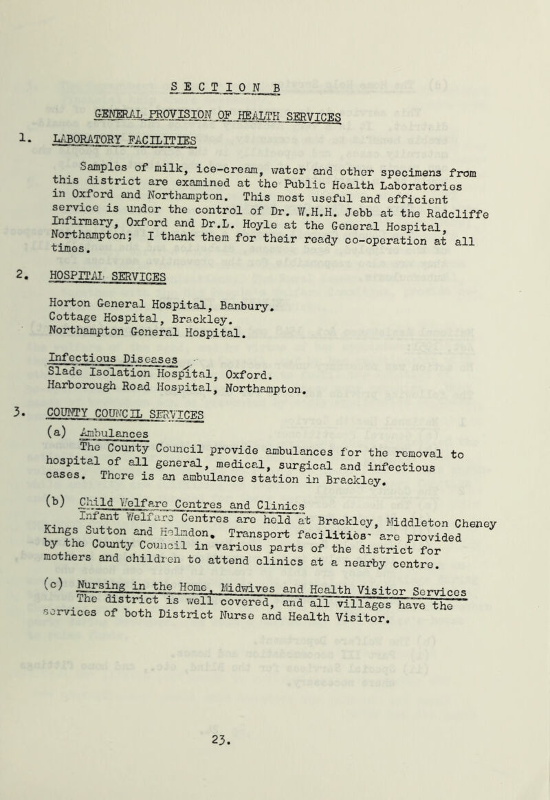 S E C T ION B GENERAL. PROVISION _OF IfflALTH SERVICES 1. L^aORATORY FACILITIES Samples of milk, ice-cream, water and other specimens from this district are examined at the Public Health Laboratories in Oxford and Northampton, This most useful and efficient service is under the control of Dr. VtT.H.H. Jebb at the Radcliffe ^firmary, Oxford and Dr.L. Hoyle at the Genera.1 Hospital Northampton; I thank them for their ready co-operation at all times. 2. HOSPITAI' SERVICES Horton General Hospital, Banbury, Cottage Hospital, Brackley. Northampton General Hospital. Infectious Diseases Slade Isolation Hospital, Oxford. Harborough Road Hospital, Northampton, 3. COUNTY COUi\-CIL SERVICES (a) Ambulances The County Council provide ambulances for the removal to hospital of all general, medical, surgical and infectious cases. There is an ambulance station in Brackley, (b) Child Vfelfare Centres and Clinics Inf^t V/elfaro Centres arc held at Brackley, Middleton Cheney Kings Sutton and Holmdon, Transport facilities' are provided by the County Council in various parts of the district for mothers and children to attend clinics at a nearby centre. (c) j^_sing in the Home. Midwives and Health Visitor Services The district is v/ell covered, and all villages have the services of both District Nurse and Health Visitor,