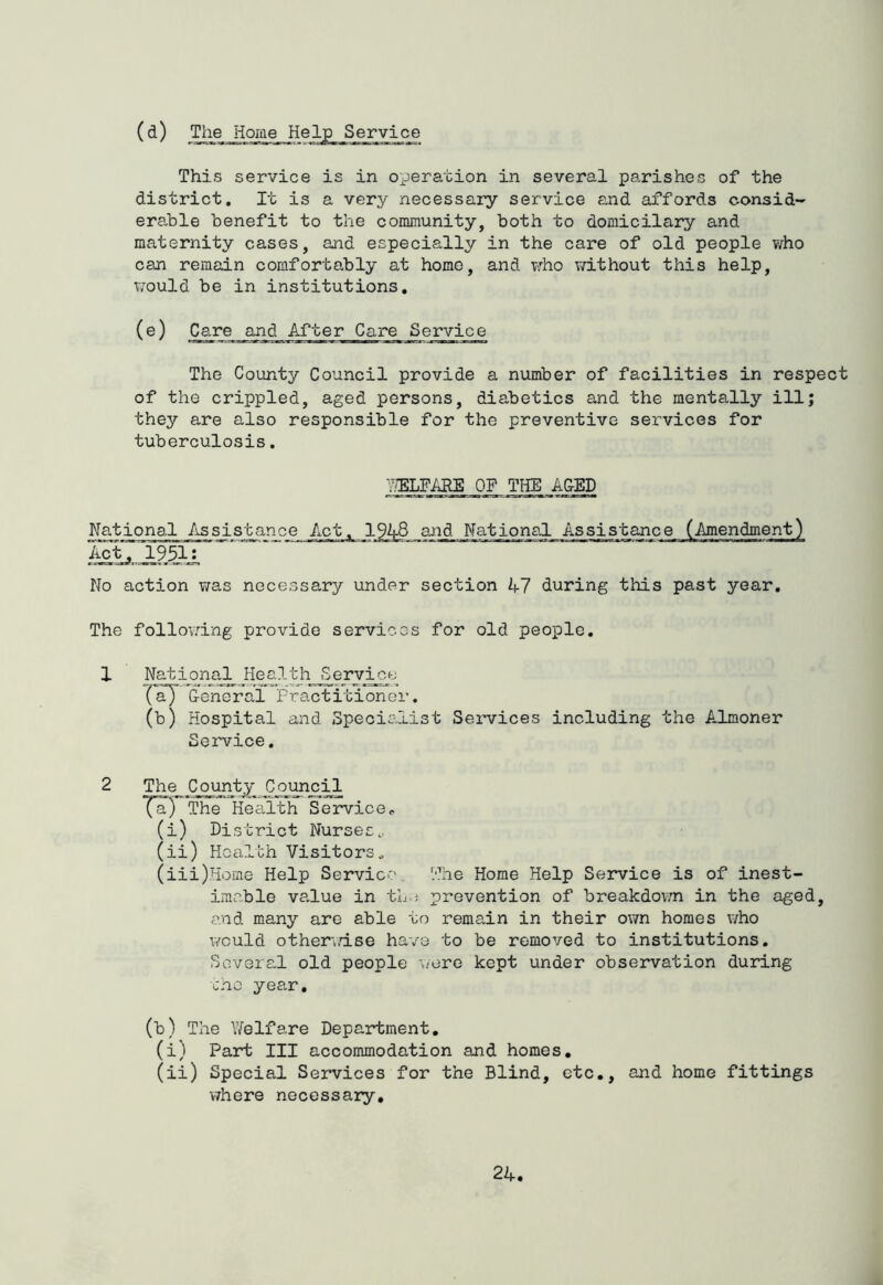 (d) The Home Help Service This service is in operation in several p8,rishes of the district. It is a very necessary service and affords consid- erable benefit to the community, both to domicilary and maternity cases, and especially in the care of old people who can remedn comfortably at home, and who v/ithout this help, would be in institutions. (®) Care and After Care Service The County Council provide a number of facilities in respect of the crippled, aged persons, diabetics and the mentally ill; they are also responsible for the preventive services for tuberculosis. 7.?ELFARE OF THE ACED National Assistance Act, 1951: Act, 1948 atid National Assistance (Amendment) No action was necessary under section A7 during this past year. The follov.dng provide services for old people. 1 National Health Service iry General Practitioner. (b) Hospital and Specialist Services including the Almoner Service. 2 The^ C_o^^^ The Health Service, (i) District Nurses, (ii) Health Visitors. (iii) Home Help Service. The Home Help Service is of inest- imable value in th.j prevention of breakdovm in the aged, and many are able to remain in their own homes who would othen.dse have to be removed to institutions, Sovera.1 old people v/ere kept under observation during the year, (t) The Yifelfare Department, (i) Part III accommodation and homes. (ii) Special Services for the Blind, etc., and home fittings V7here necessary.