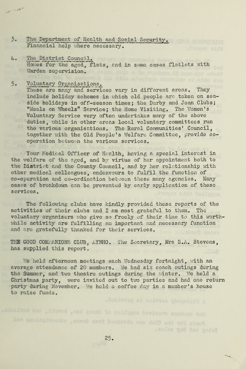 3. The Department of Health and Social Security, Financial help v/here necessary. The District Council, Hones for the aged, flats, and in some cases flatlets with iTarden supervision, 5. Voluntary Organisations. These are many and services varj'' in different areas. They include holiday schemes in \/hich old people arc taken on sea- side holidays in off-season times; the Darby and Joan Clubs; Meals on ^/^/heels Service; the Home Visiting, The Y.bmen's Voluntary Service very often undertakes many of the above duties, vdiile in other area.s local voluntary committees run the various organisations. The Rural Communities* Council, together v;ith the Old People's Welfare Committee, provide co- operation between the various services. Your I'edical Officer of Health, having a special interest in the v/elfare of the aged, and by virtue of her appointment both to the District and the County Council, and by her relationship vidth other medical colleagues, endeavours to fulfil the function of co-operation and co-ordination between these many agencies. Many cases of breakdovm can bo prevented by early application of these services, The following clubs have kinclJy provided these reports of the activities of their clubs and I am most grateful to them. The voluntary organisers v/ho give so freely of their time to this 'worth- v/hile activity are fulfilling an important and necessary function and are gratefully thanked for their services. THE GOOD COtkMJIONS CLUB, LYNHO. The Secretary, Mrs S.A. Stevens, has supplied this report. We held afternoon meetings each Wednesday fortnight, ulth an average attendance of 20 members. Yi/'e had six coach outings during the Summer, and two theatre outings during the v/inter. We held a Christmas party, were invited out to tvra parties and had one return party during November, Yfe hold a coffee day in a member's house to raise funds. 23