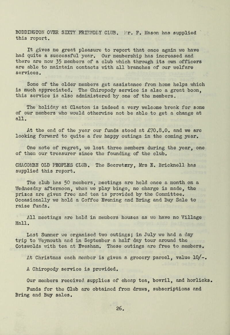 BODDDIGTON OVER SIXTY FRIENELY CLUB. Fr. F. Mason has supplied this report. It gives me great pleasure to report that once again v/e have had quite a successful year. Our membership has increased and there are nov/ 35 members of a club v^hich through its own officers are able to maintain contacts with all branches of our welfare services. Some of the older members get assistance from home helps which is much appreciated. The Chiropody service is also a great boon, this service is also administered by one of the members. The holiday at Clacton is indeed a very welcome break for some of our members who would othervTise not be able to get a change at all. At the end of the year our funds stood at £70,8,0. and we are looking forward to quite a few happy outings in the coming year. One note of regret, we lost three members during the year, one of them our treasurer since the foimding of the club, CHACOIBS OLD PEOPLES CLUB. The Secretary, Mrs E. Bricknell has supplied this report. The club has 50 members, meetings are held once a month on a \7ednesday afternoon, when v/e play bingo, no charge is made, the prizes are given free and tea is provided by the Committee. Occasionally we hold a Coffee Evening and Bring and Buy Sale to raise funds. All meetings are held in members houses as we have no Village Hall. Last Slammer we organised two outings; in July V7e had a day trip to Feymouth and in September a half day tour around the Cotswolds v/ith tea at Evesham. These outings are free to members. At Christmas each member is given a grocery parcel, value lO/-, A Chiropody service is provided. Our members received supplies of cheap tea, bovril, and horlicks. Funds for the Club are obtained from draws, subscriptions and Bring and Buy sales.