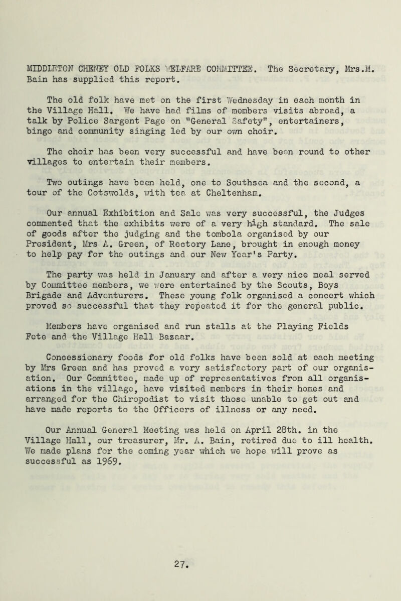 MIDDUl:TON CHEI'IEY old folks LTBLFi'JlE COMIATTTEE. The Secretary, Itrs.M. Bain has supplied this report. The old folk have met on the first \Vednesday in each month in the Village Hall, \Ye have had films of members visits abroad, a talk by Police Sargent Page on General Safety, entertainers, bingo and community singing led by our ovm choir. The choir has been very successful and have been round to other villages to entertain their members. Two outings have been held, one to Southsea and the second, a tour of the Cotswolds, with tea at Cheltenham, Our sjinual Exhibition and Sale was very successful, the Judges commented that the exhibits were of a very high standard. The sale of goods after the judging and the tombola organised by our President, Mrs A, Green, of Rectory Lane, brought in enough money to help pay for the outings and our New Year’s Party, The party \7as held in January and after a very nice meal served by Committee members, we were entertained by the Scouts, Boys Brigade and Adventurers, These young folk organised a concert which proved so successful that they repeated it for the general public. Members have organised and run stalls at the Playing Fields Fete and the Village Hall Bazaar, Concessionary foods for old folks have been sold at each meeting by Mrs Green and has proved a very satisfactory part of our organis- ation, Our Committee, made up of representatives from all organis- ations in the village, have visited members in their homes and arranged for the Chiropodist to visit those unable to get out and have made reports to the Officers of illness or any need. Our Annual General Meeting was held on April 28th, in the Village Hall, our treasurer. Hr, A. Bain, retired due to ill hea,lth. We made plans for the coming year which v/e hope v/ill prove as successful as 1969.